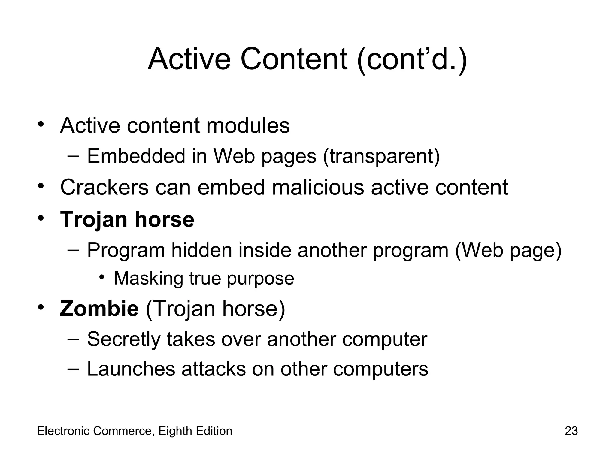 Active Content (cont’d.) Active content modules Embedded in Web pages (transparent) Crackers can embed malicious active content Trojan horse Program hidden inside another program (Web page) Masking true purpose Zombie  (Trojan horse) Secretly takes over another computer Launches attacks on other computers Electronic Commerce, Eighth Edition 