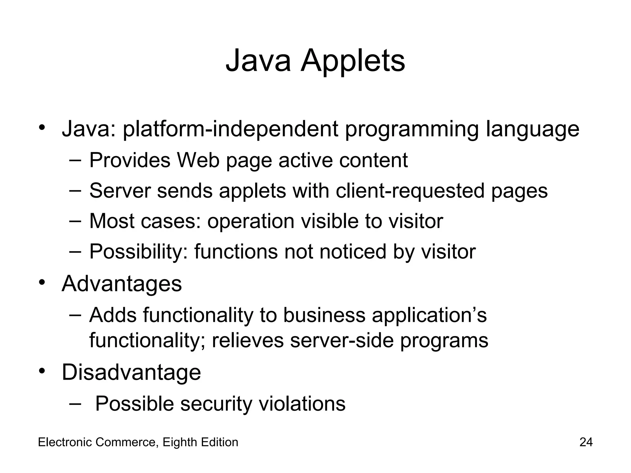 Java Applets Java: platform-independent programming language Provides Web page active content Server sends applets with client-requested pages  Most cases: operation visible to visitor Possibility: functions not noticed by visitor Advantages Adds functionality to business application’s functionality; relieves server-side programs Disadvantage Possible security violations Electronic Commerce, Eighth Edition 