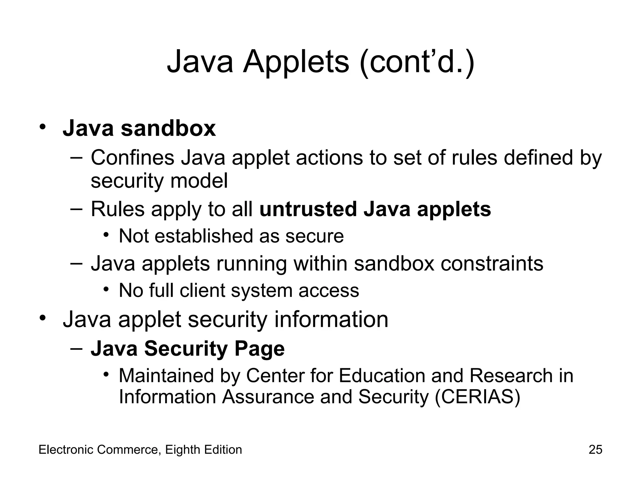 Java Applets (cont’d.) Java sandbox Confines Java applet actions to set of rules defined by security model Rules apply to all  untrusted Java applets Not established as secure Java applets running within sandbox constraints No full client system access Java applet security information Java Security Page Maintained by Center for Education and Research in Information Assurance and Security (CERIAS) Electronic Commerce, Eighth Edition 