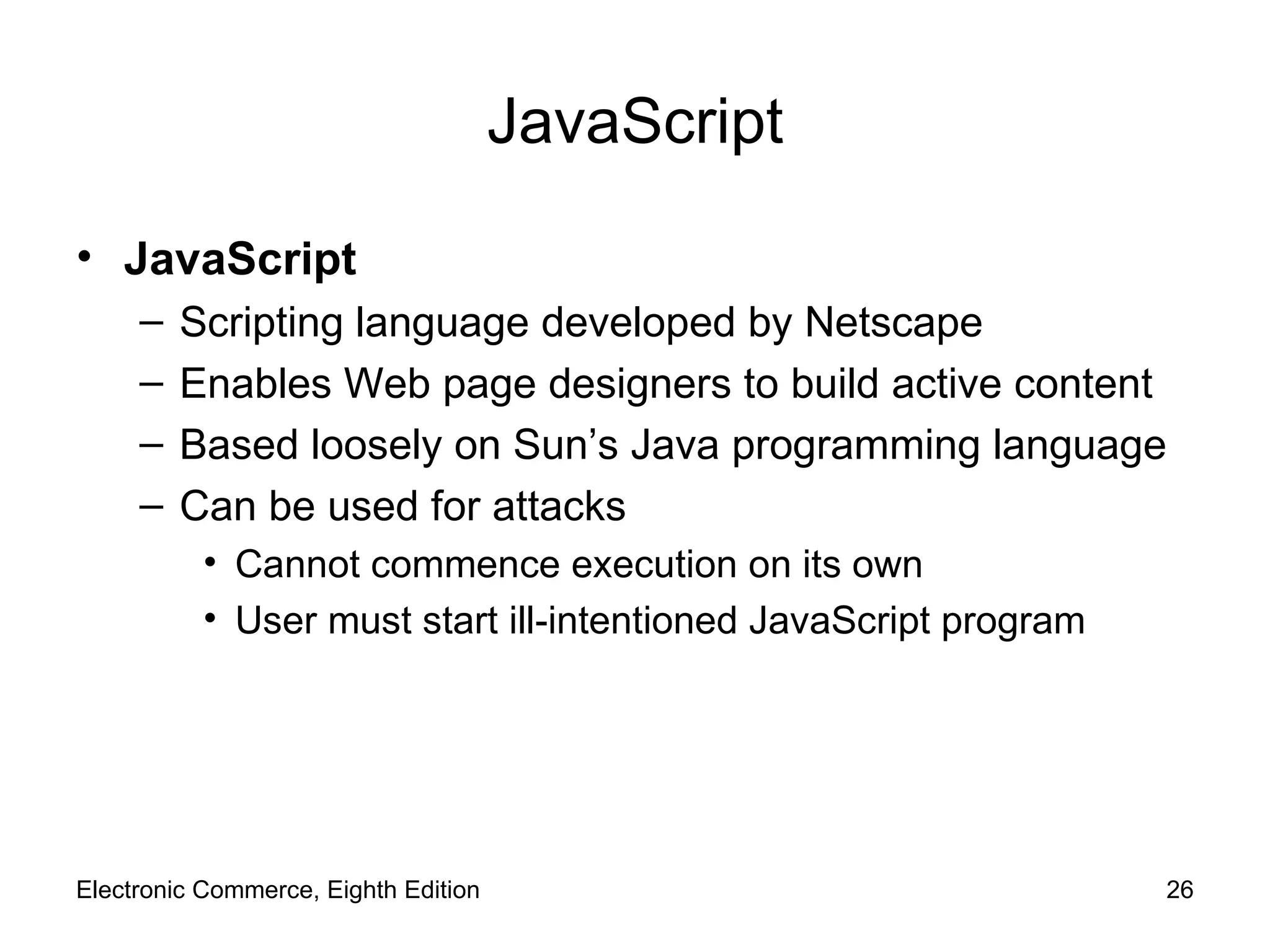 JavaScript JavaScript Scripting language developed by Netscape Enables Web page designers to build active content Based loosely on Sun’s Java programming language Can be used for attacks Cannot commence execution on its own User must start ill-intentioned JavaScript program Electronic Commerce, Eighth Edition 