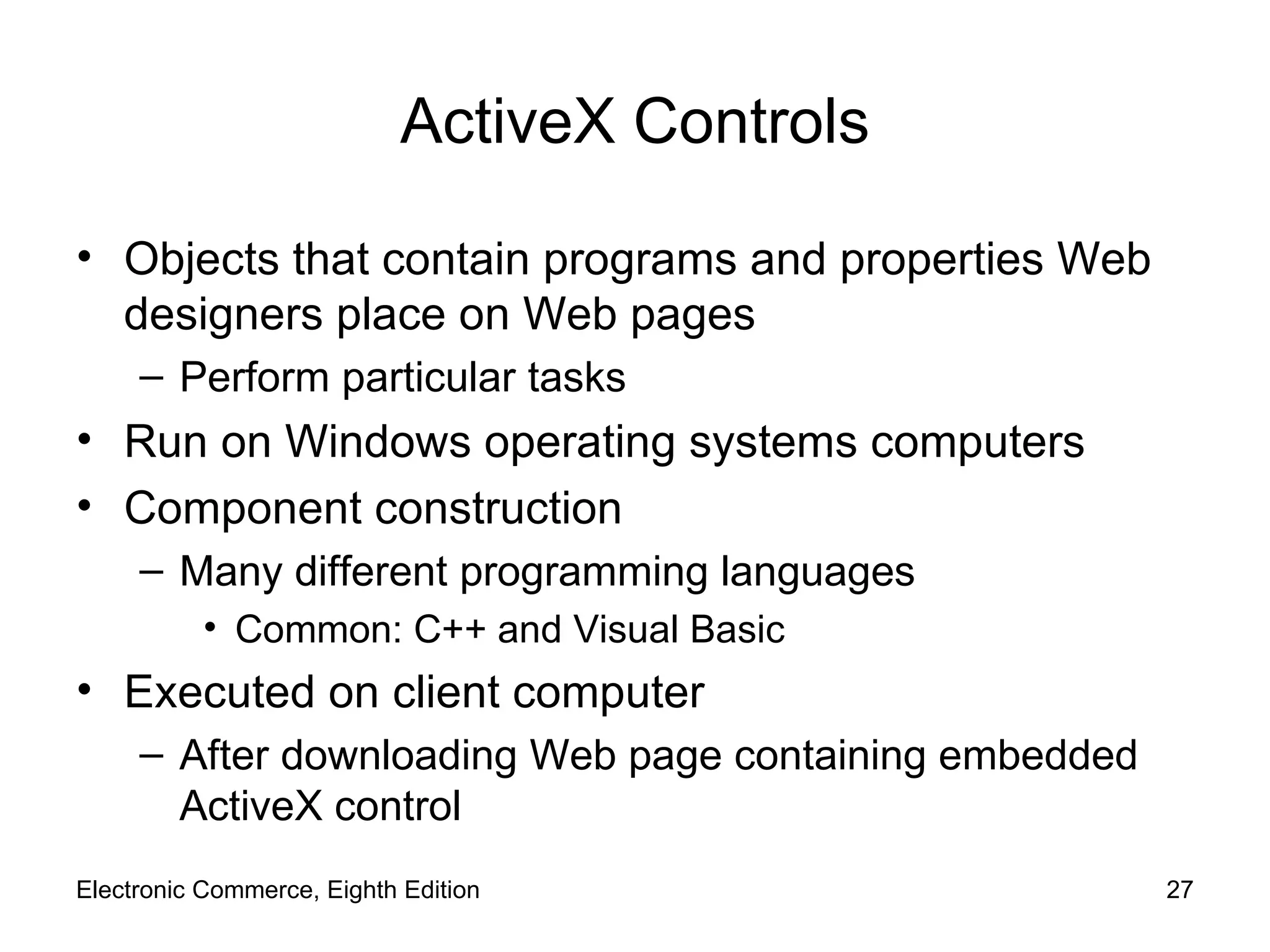 ActiveX Controls Objects that contain programs and properties Web designers place on Web pages Perform particular tasks Run on Windows operating systems computers Component construction Many different programming languages Common: C++ and Visual Basic Executed on client computer After downloading Web page containing embedded ActiveX control Electronic Commerce, Eighth Edition 