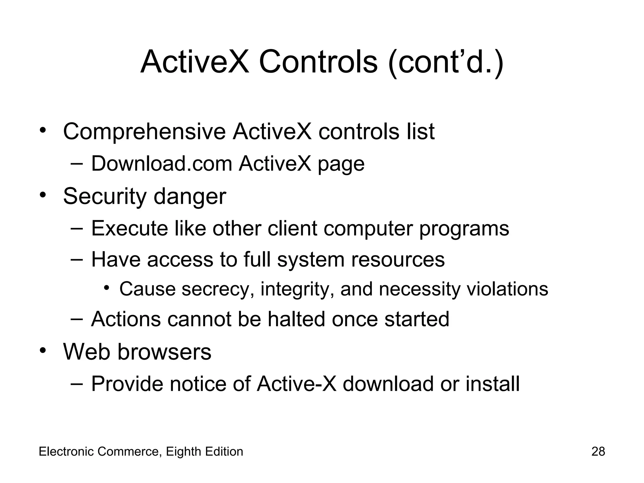 ActiveX Controls (cont’d.) Comprehensive ActiveX controls list Download.com ActiveX   page Security danger Execute like other client computer programs Have access to full system resources Cause secrecy, integrity, and necessity violations Actions cannot be halted once started Web browsers Provide notice of Active-X download or install Electronic Commerce, Eighth Edition 