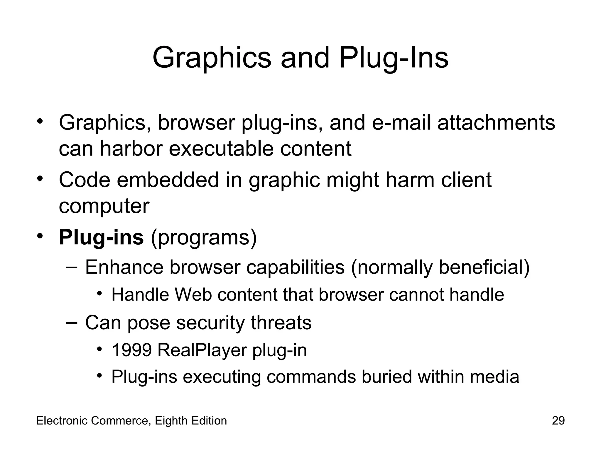 Graphics and Plug-Ins Graphics, browser plug-ins, and e-mail attachments can harbor executable content Code embedded in graphic might harm client computer Plug-ins  (programs) Enhance browser capabilities (normally beneficial) Handle Web content that browser cannot handle Can pose security threats 1999 RealPlayer plug-in Plug-ins executing commands buried within media Electronic Commerce, Eighth Edition 