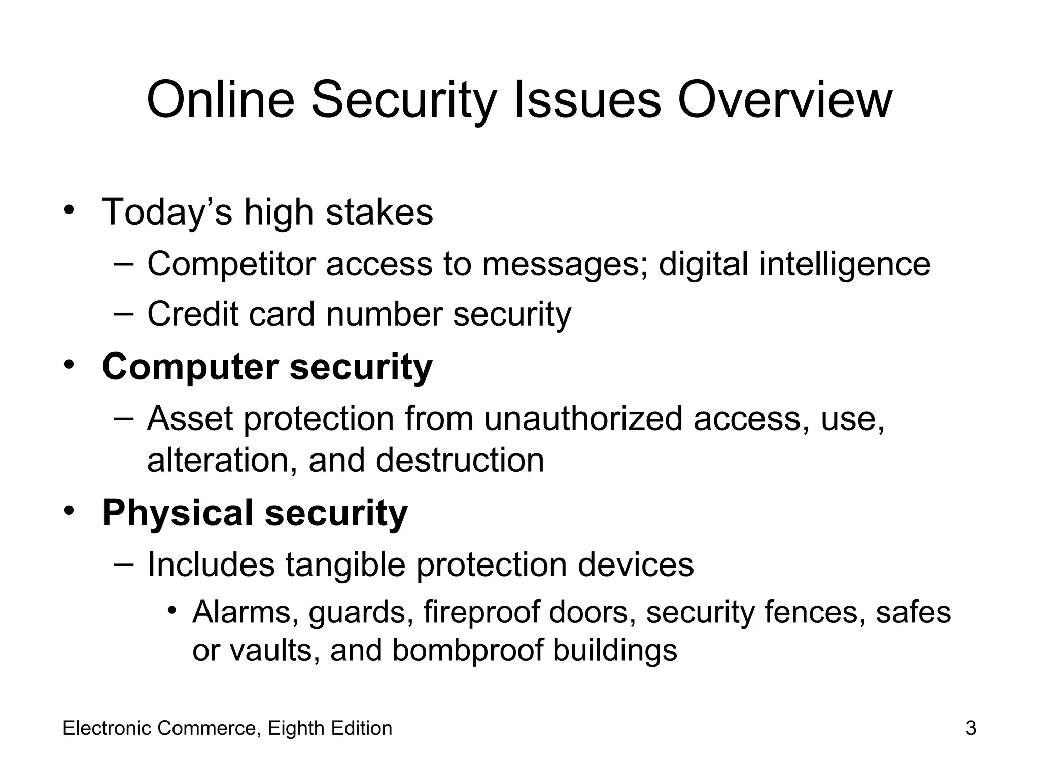 Online Security Issues Overview Today’s high stakes Competitor access to messages; digital intelligence Credit card number security Computer security Asset protection from unauthorized access, use, alteration, and destruction Physical security Includes tangible protection devices Alarms, guards, fireproof doors, security fences, safes or vaults, and bombproof buildings Electronic Commerce, Eighth Edition 