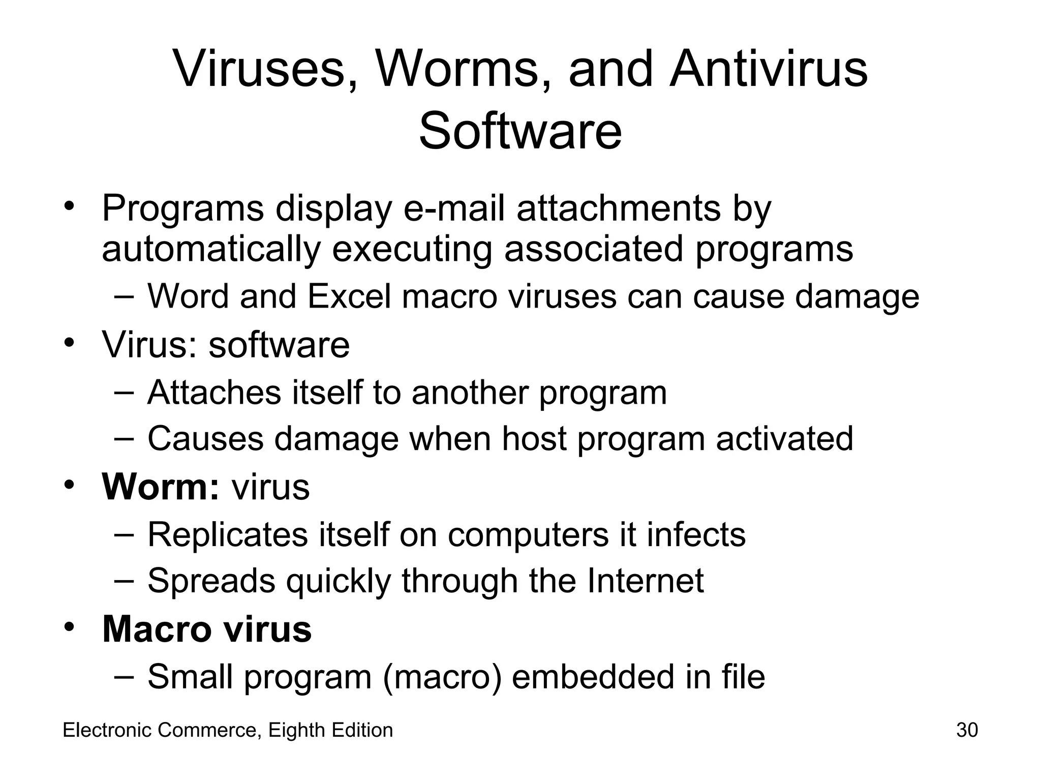 Viruses, Worms, and Antivirus Software Programs display e-mail attachments by automatically executing associated programs Word and Excel macro viruses can cause damage  Virus: software Attaches itself to another program Causes damage when host program activated Worm:  virus Replicates itself on computers it infects Spreads quickly through the Internet Macro virus  Small program (macro) embedded in file Electronic Commerce, Eighth Edition 