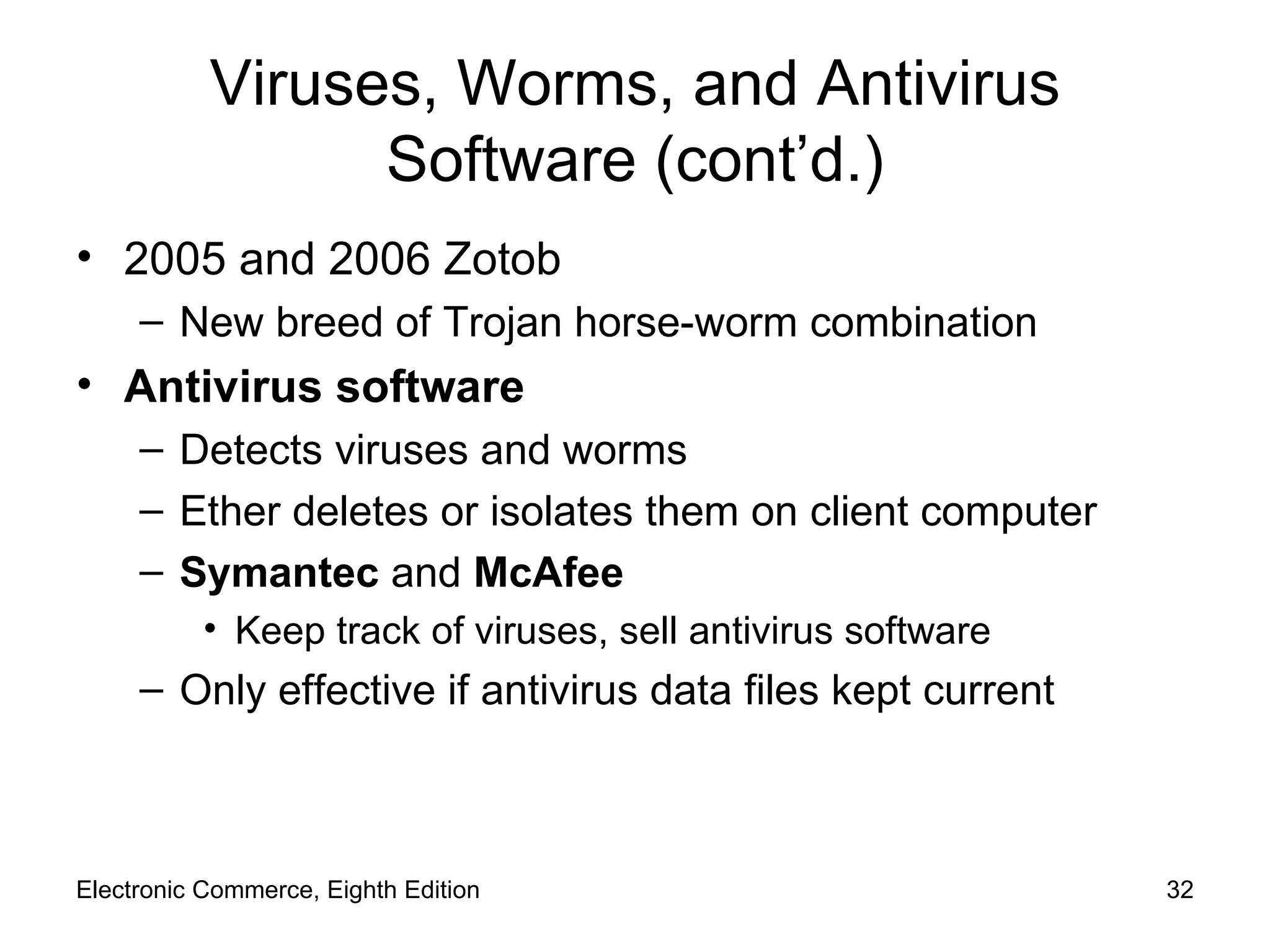 Viruses, Worms, and Antivirus Software (cont’d.) 2005 and 2006 Zotob New breed of Trojan horse-worm combination Antivirus software Detects viruses and worms Ether deletes or isolates them on client computer Symantec  and  McAfee Keep track of viruses, sell antivirus software Only effective if antivirus data files kept current Electronic Commerce, Eighth Edition 