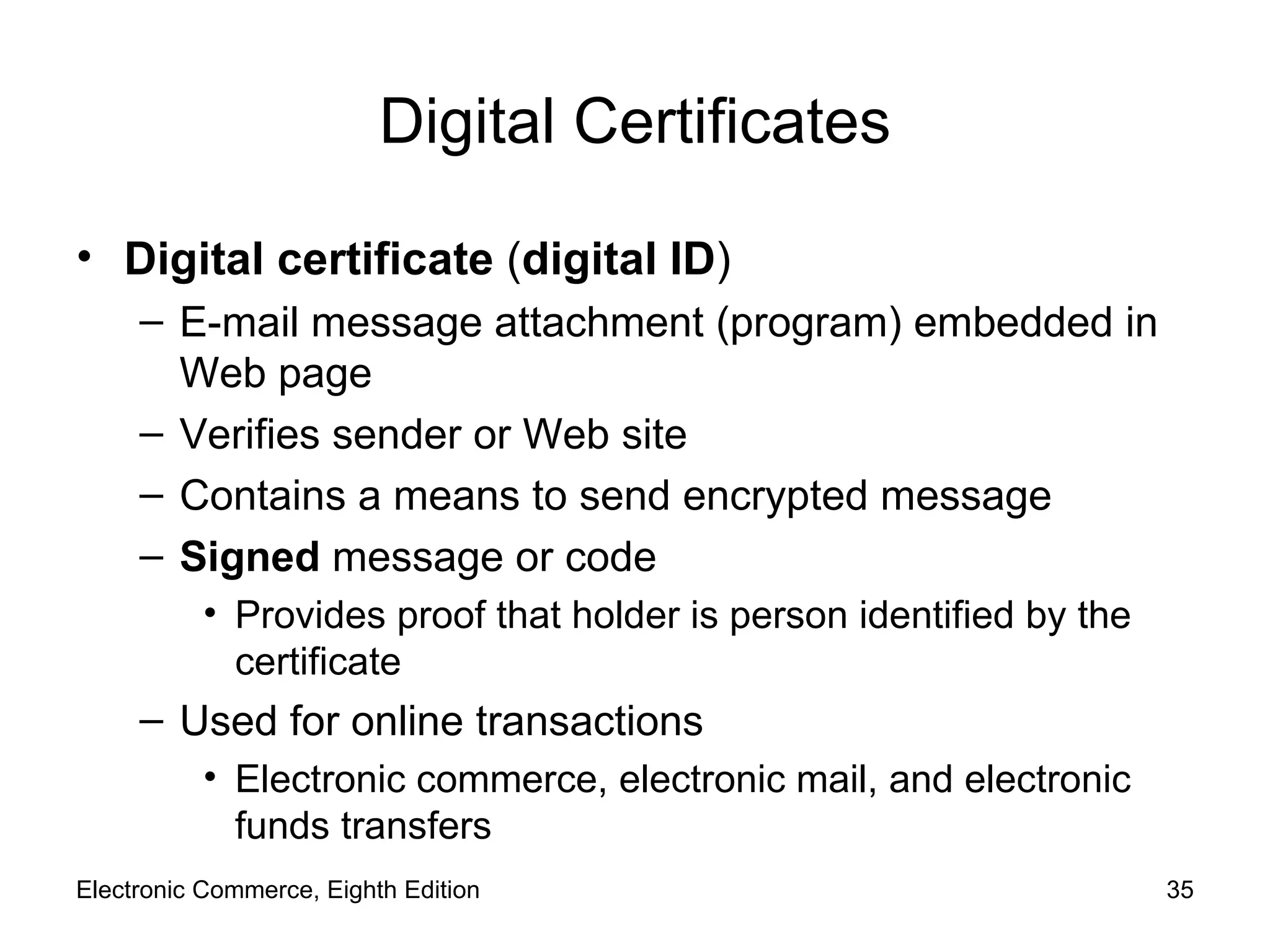 Digital Certificates Digital certificate  ( digital ID ) E-mail message attachment (program) embedded in Web page Verifies sender or Web site Contains a means to send encrypted message Signed  message or code Provides proof that holder is person identified by the certificate Used for online transactions Electronic commerce, electronic mail, and electronic funds transfers Electronic Commerce, Eighth Edition 