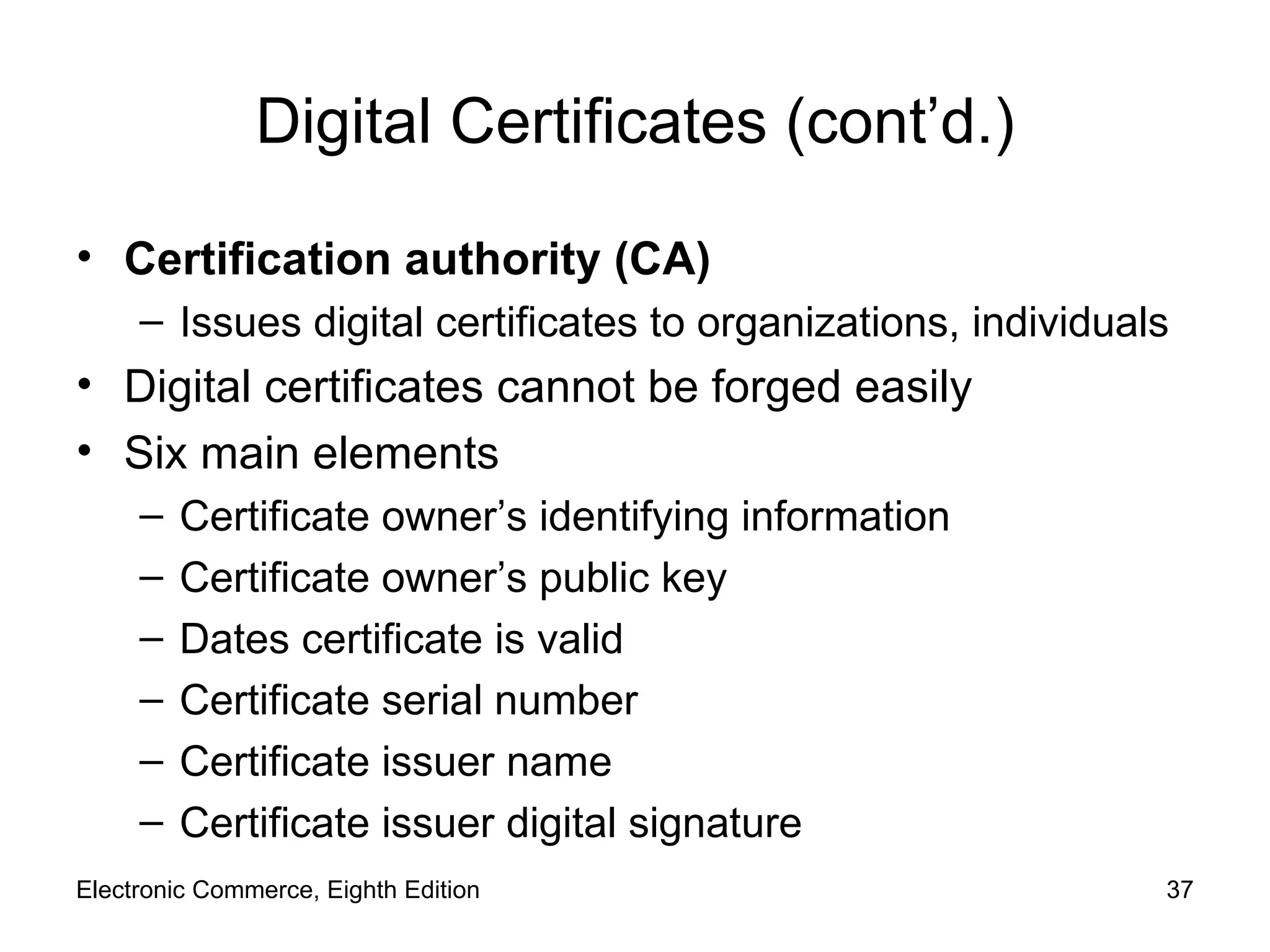 Digital Certificates (cont’d.) Certification authority (CA) Issues digital certificates to organizations, individuals Digital certificates cannot be forged easily Six main elements Certificate owner’s identifying information Certificate owner’s public key Dates certificate is valid Certificate serial number Certificate issuer name Certificate issuer digital signature Electronic Commerce, Eighth Edition 