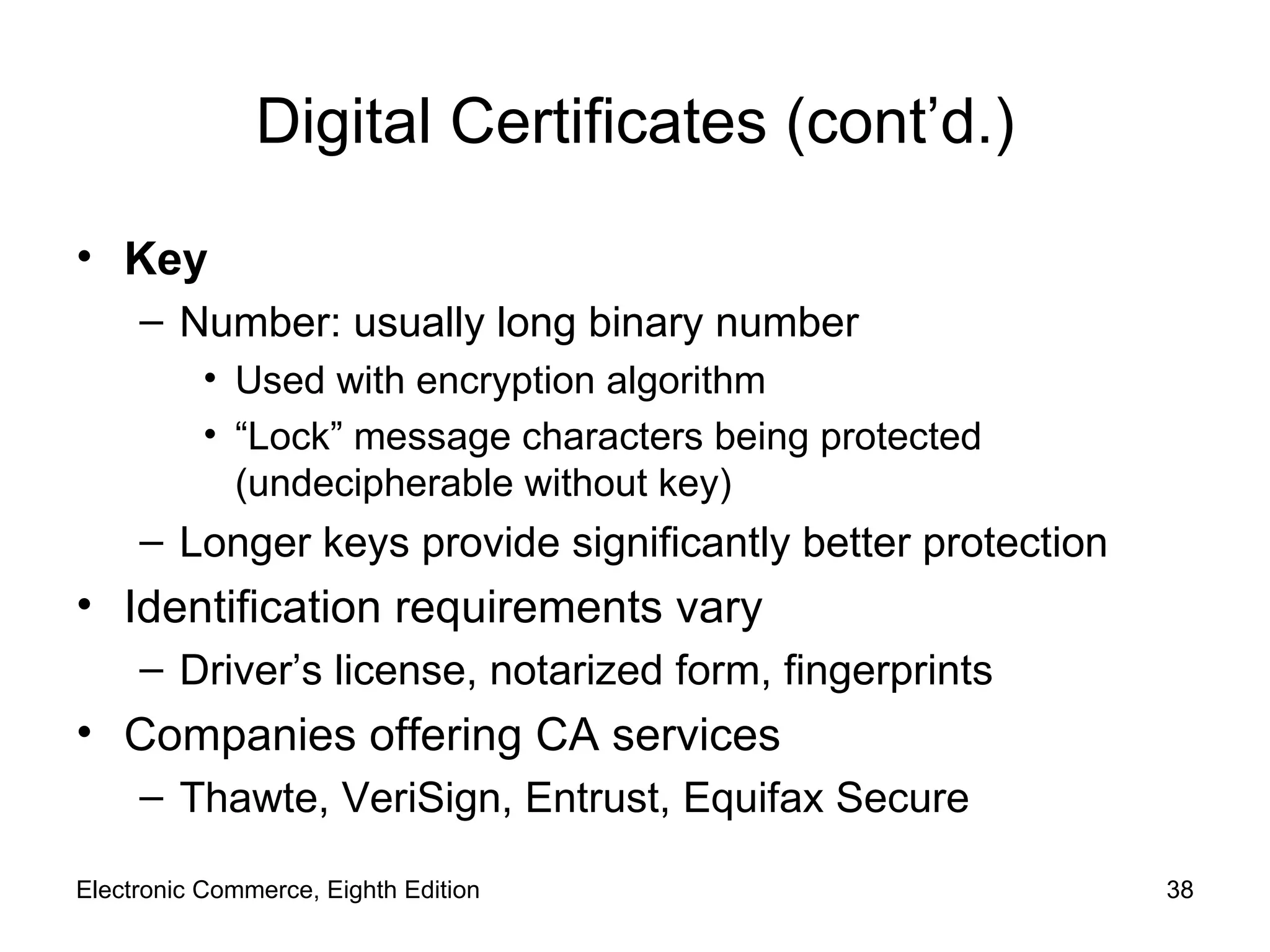 Digital Certificates (cont’d.) Key  Number: usually long binary number Used with encryption algorithm “ Lock” message characters being protected (undecipherable without key) Longer keys provide significantly better protection Identification requirements vary Driver’s license, notarized form, fingerprints Companies offering CA services Thawte, VeriSign, Entrust, Equifax Secure Electronic Commerce, Eighth Edition 