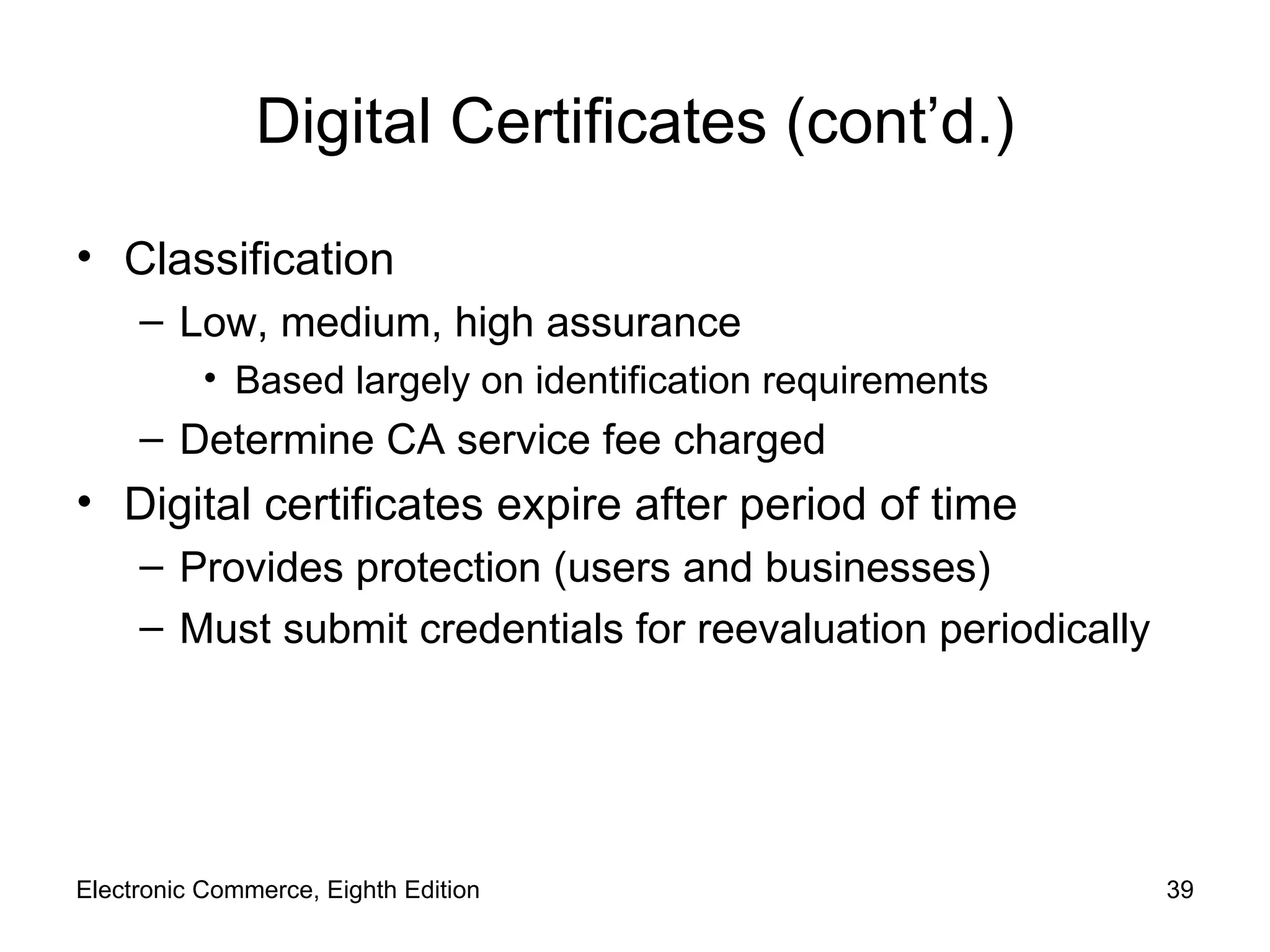 Digital Certificates (cont’d.) Classification Low, medium, high assurance Based largely on identification requirements Determine CA service fee charged Digital certificates expire after period of time Provides protection (users and businesses) Must submit credentials for reevaluation periodically Electronic Commerce, Eighth Edition 