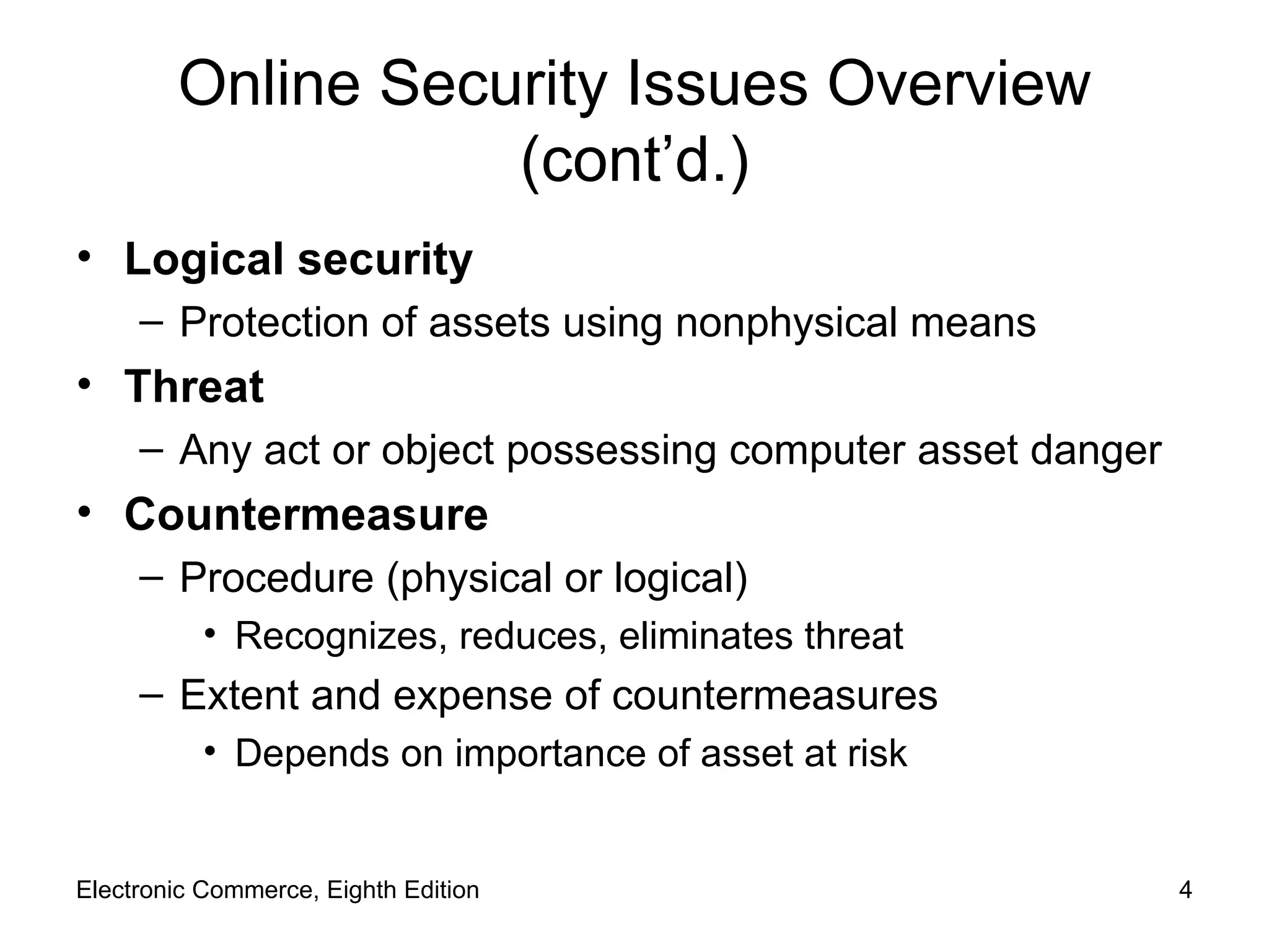 Online Security Issues Overview (cont’d.) Logical security Protection of assets using nonphysical means Threat Any act or object possessing computer asset danger Countermeasure Procedure (physical or logical) Recognizes, reduces, eliminates threat Extent and expense of countermeasures Depends on importance of asset at risk Electronic Commerce, Eighth Edition 