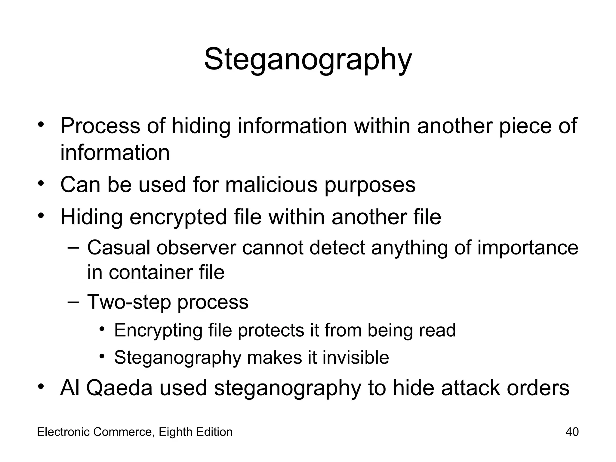 Steganography Process of hiding information within another piece of information Can be used for malicious purposes Hiding encrypted file within another file  Casual observer cannot detect anything of importance in container file  Two-step process Encrypting file protects it from being read Steganography makes it invisible Al Qaeda used steganography to hide attack orders Electronic Commerce, Eighth Edition 
