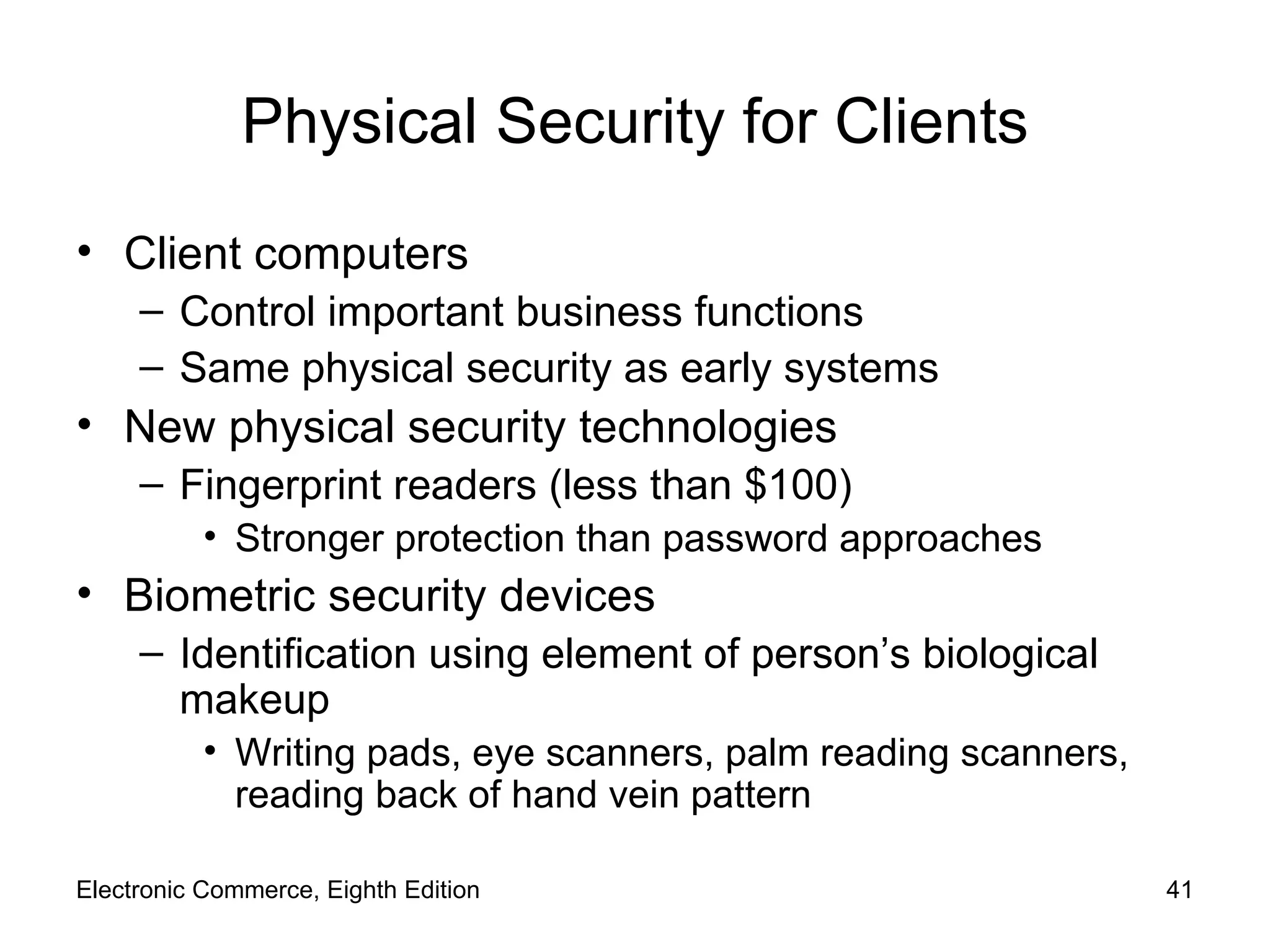 Physical Security for Clients Client computers Control important business functions Same physical security as early systems New physical security technologies Fingerprint readers (less than $100) Stronger protection than password approaches Biometric security devices Identification using element of person’s biological makeup Writing pads, eye scanners, palm reading scanners, reading back of hand vein pattern Electronic Commerce, Eighth Edition 
