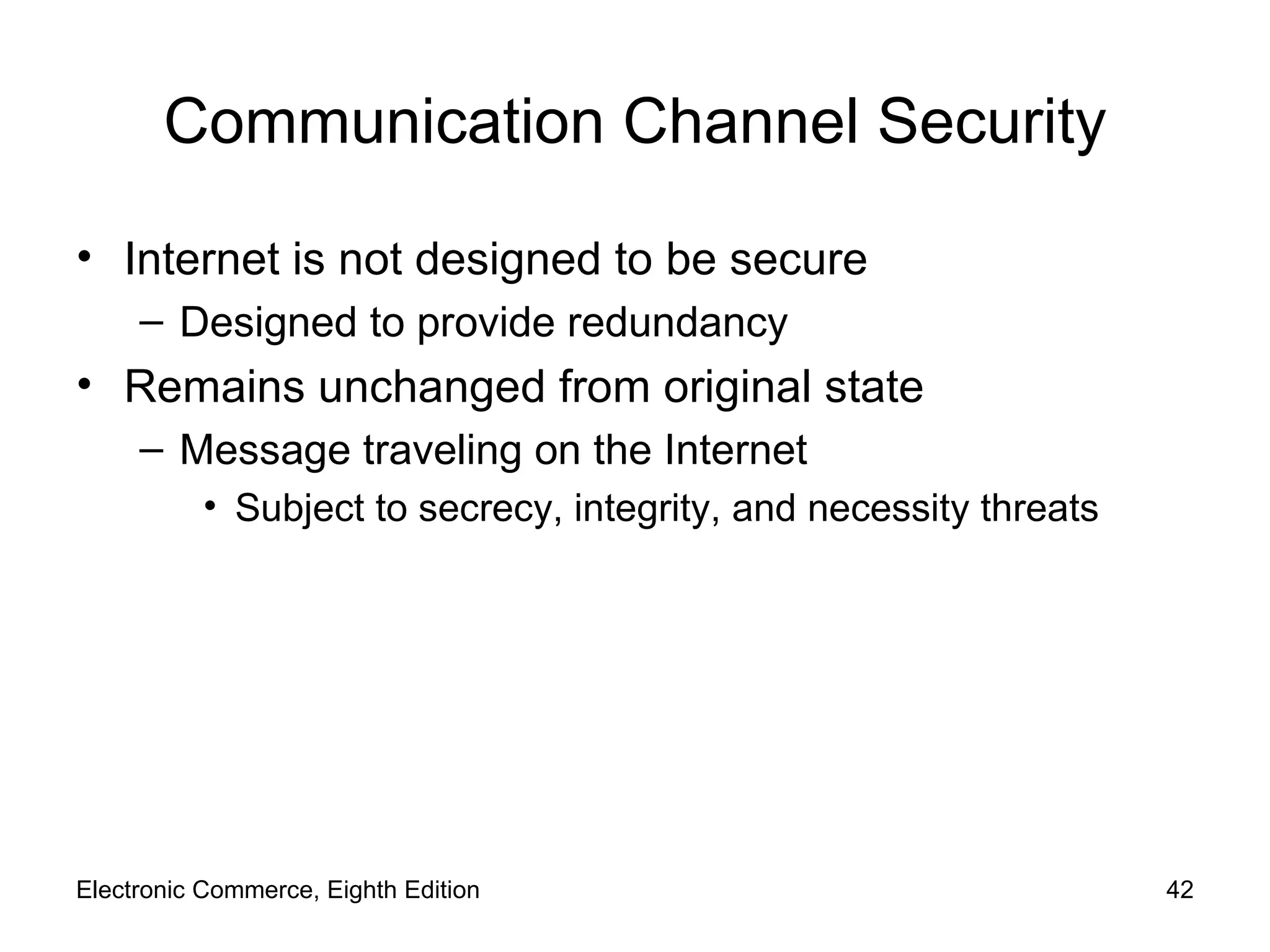 Communication Channel Security Internet is not designed to be secure Designed to provide redundancy Remains unchanged from original state Message traveling on the Internet Subject to secrecy, integrity, and necessity threats Electronic Commerce, Eighth Edition 