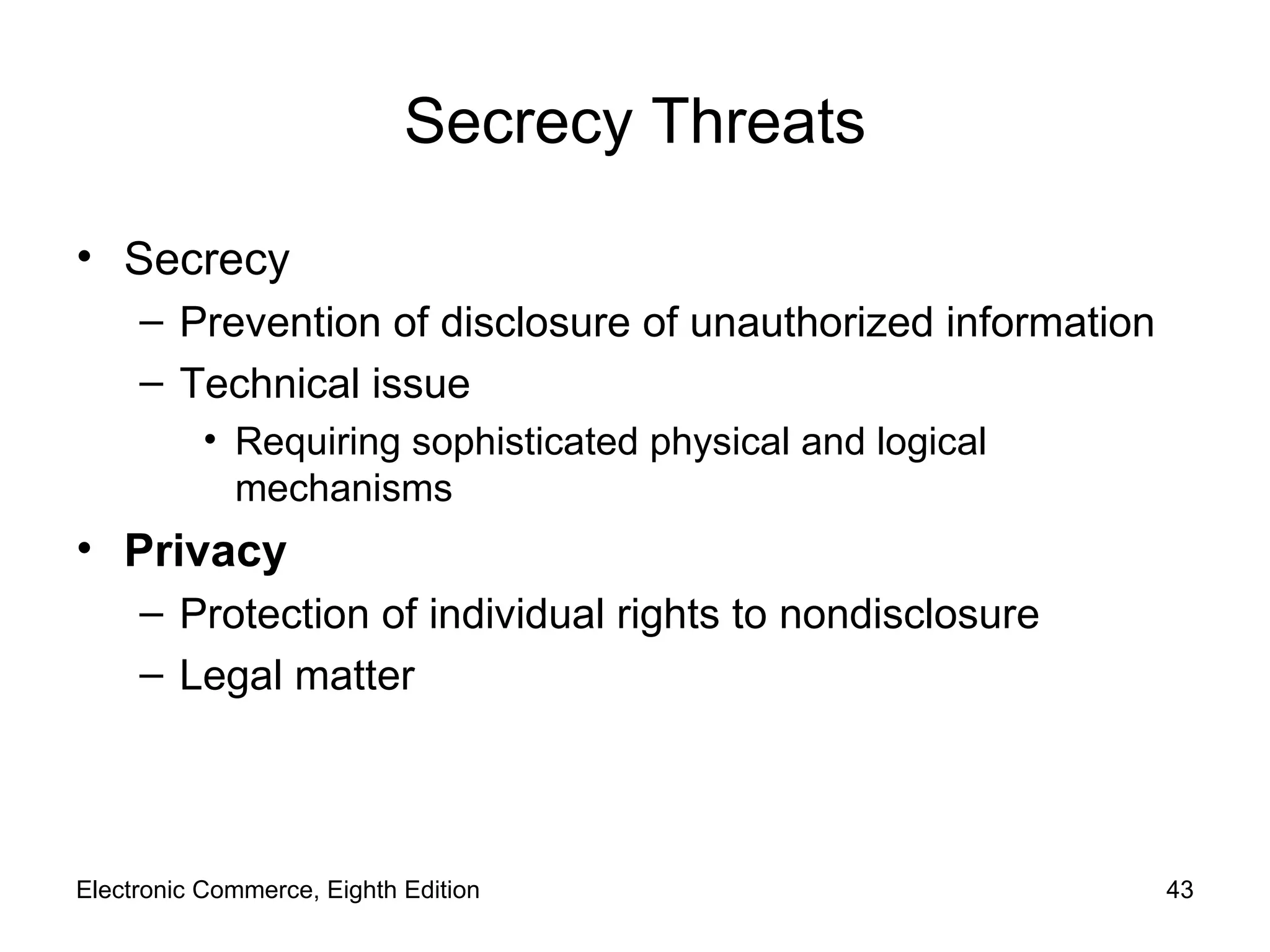 Secrecy Threats Secrecy Prevention of disclosure of unauthorized information  Technical issue Requiring sophisticated physical and logical mechanisms Privacy Protection of individual rights to nondisclosure Legal matter Electronic Commerce, Eighth Edition 