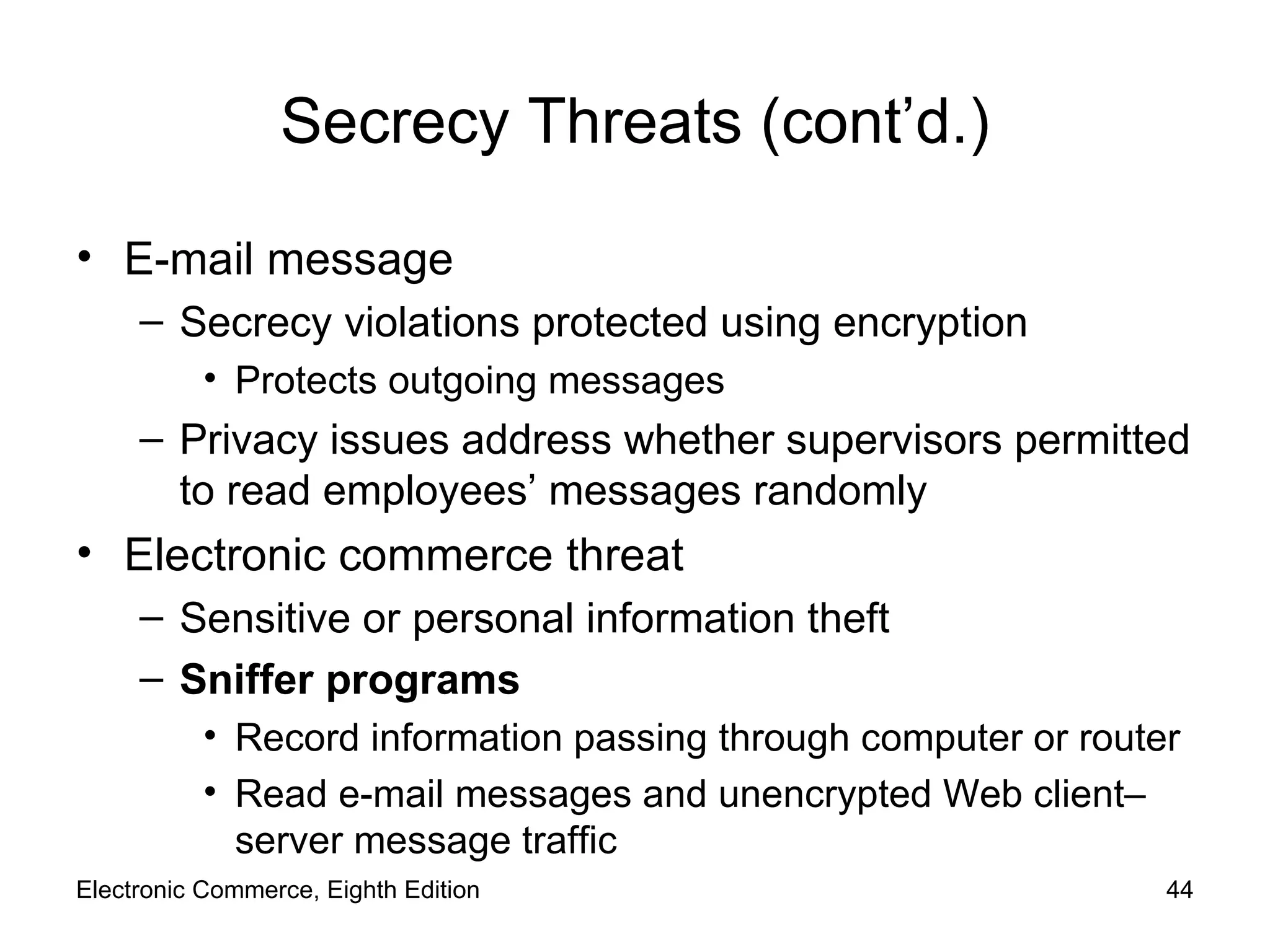 Secrecy Threats (cont’d.) E-mail message Secrecy violations protected using encryption Protects outgoing messages Privacy issues address whether supervisors permitted to read employees’ messages randomly Electronic commerce threat Sensitive or personal information theft Sniffer programs Record information passing through computer or router  Read e-mail messages and unencrypted Web client–server message traffic Electronic Commerce, Eighth Edition 