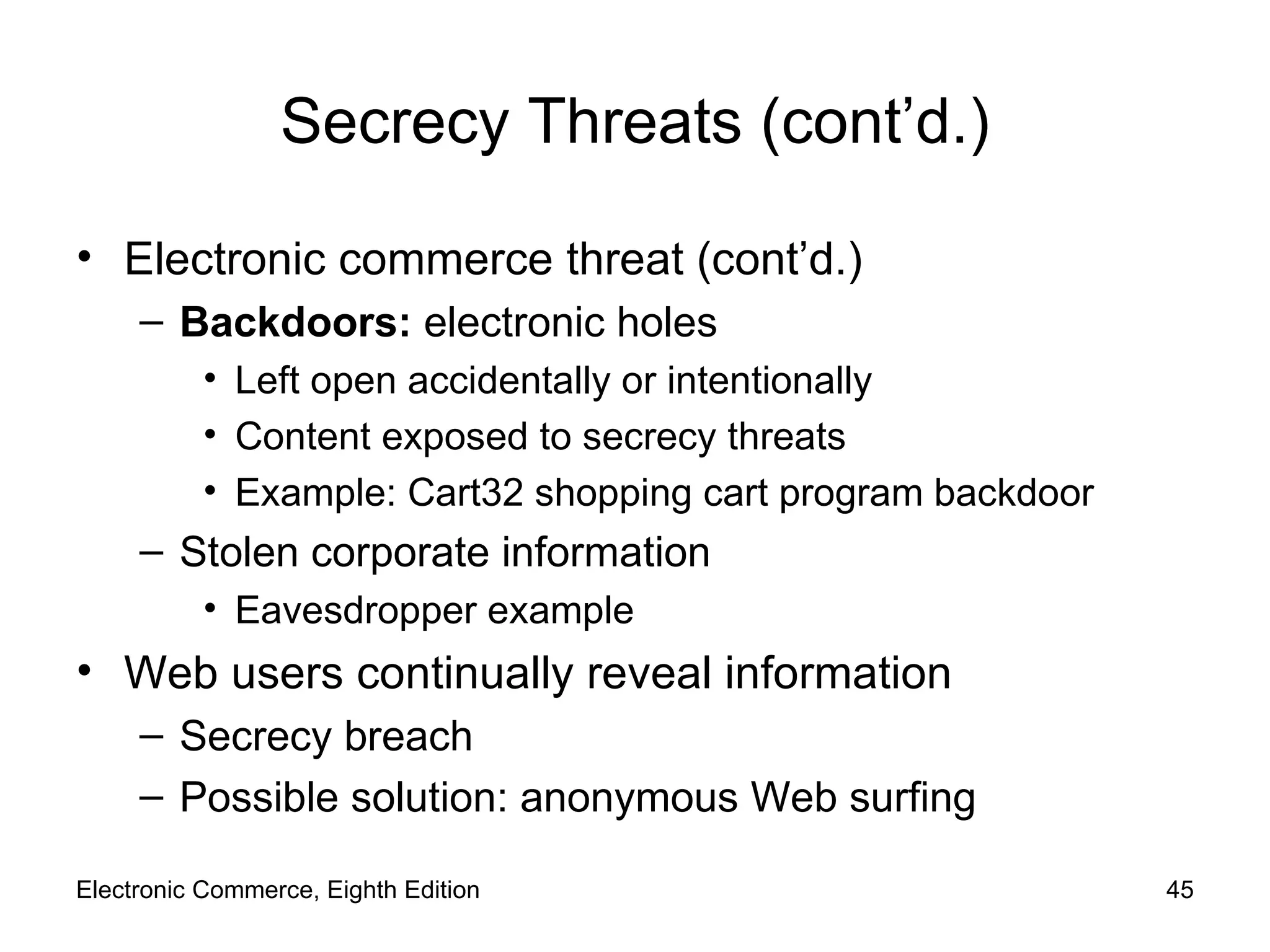Secrecy Threats (cont’d.) Electronic commerce threat (cont’d.) Backdoors:  electronic holes Left open accidentally or intentionally Content exposed to secrecy threats Example: Cart32 shopping cart program backdoor Stolen corporate information Eavesdropper example Web users continually reveal information Secrecy breach Possible solution: anonymous Web surfing Electronic Commerce, Eighth Edition 