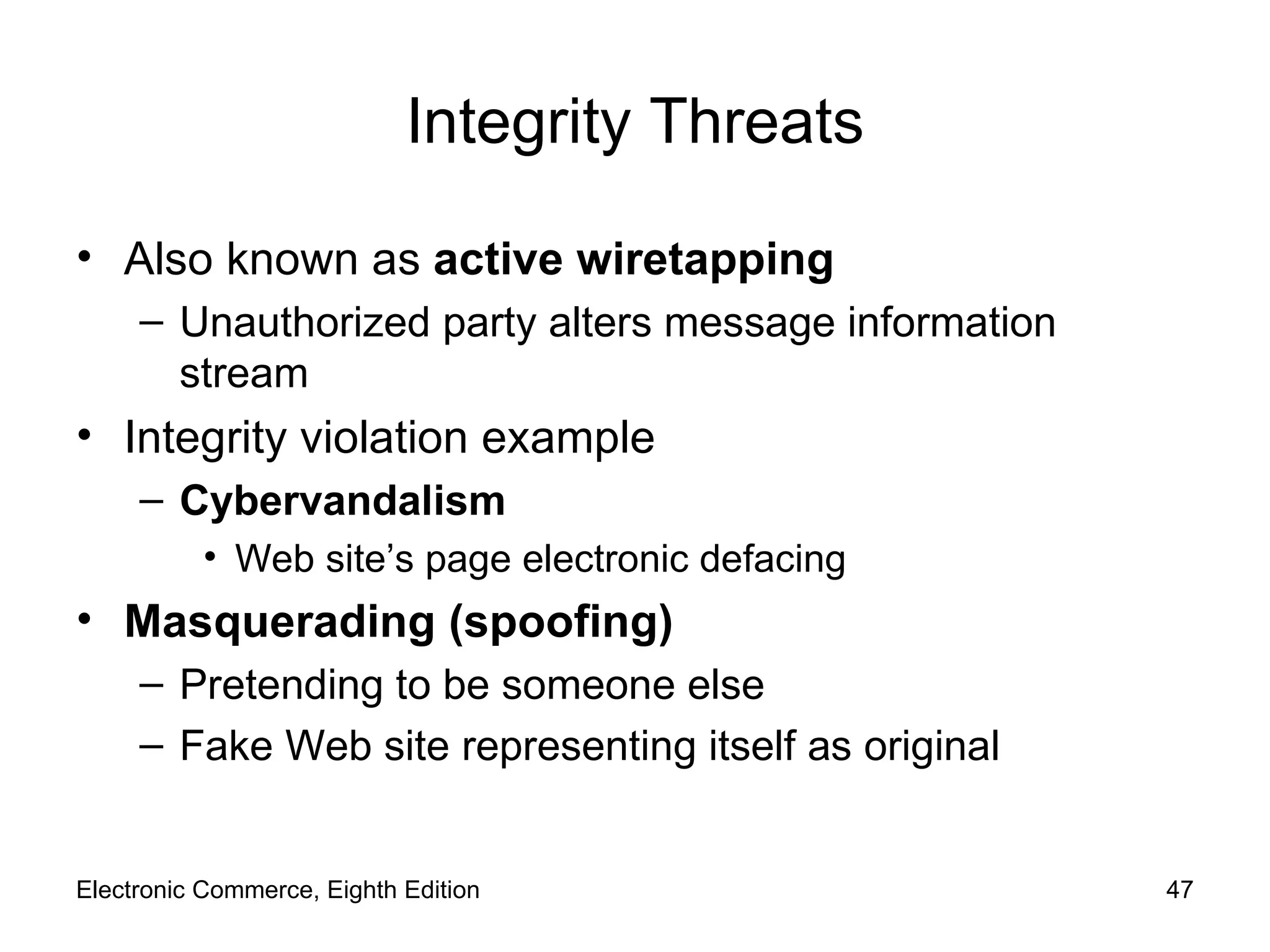 Integrity Threats Also known as  active wiretapping Unauthorized party alters message information stream Integrity violation example Cybervandalism Web site’s page electronic defacing Masquerading (spoofing) Pretending to be someone else Fake Web site representing itself as original Electronic Commerce, Eighth Edition 