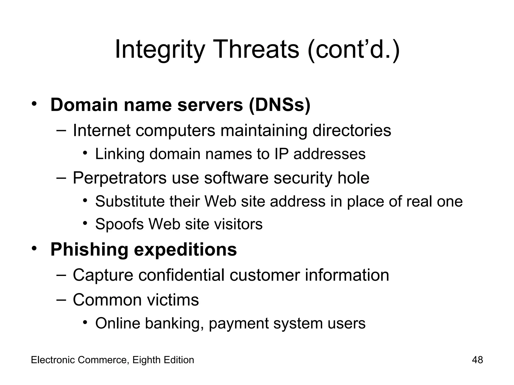 Integrity Threats (cont’d.) Domain name servers (DNSs)  Internet computers maintaining directories Linking domain names to IP addresses Perpetrators use software security hole  Substitute their Web site address in place of real one  Spoofs Web site visitors Phishing expeditions Capture confidential customer information Common victims Online banking, payment system users Electronic Commerce, Eighth Edition 