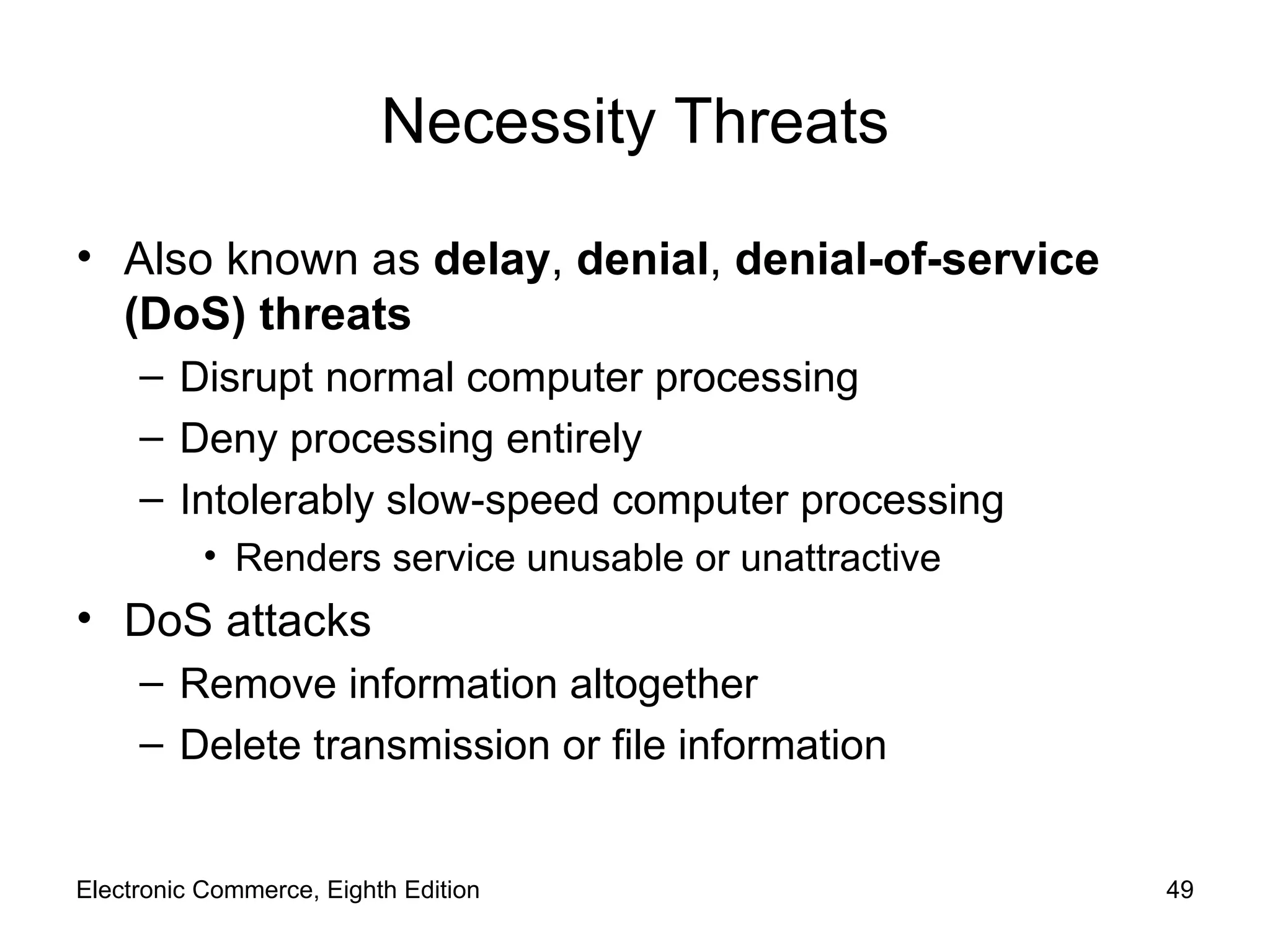 Necessity Threats Also known as  delay ,  denial ,  denial-of-service (DoS) threats Disrupt normal computer processing Deny processing entirely Intolerably slow-speed computer processing Renders service unusable or unattractive DoS attacks Remove information altogether Delete transmission or file information Electronic Commerce, Eighth Edition 