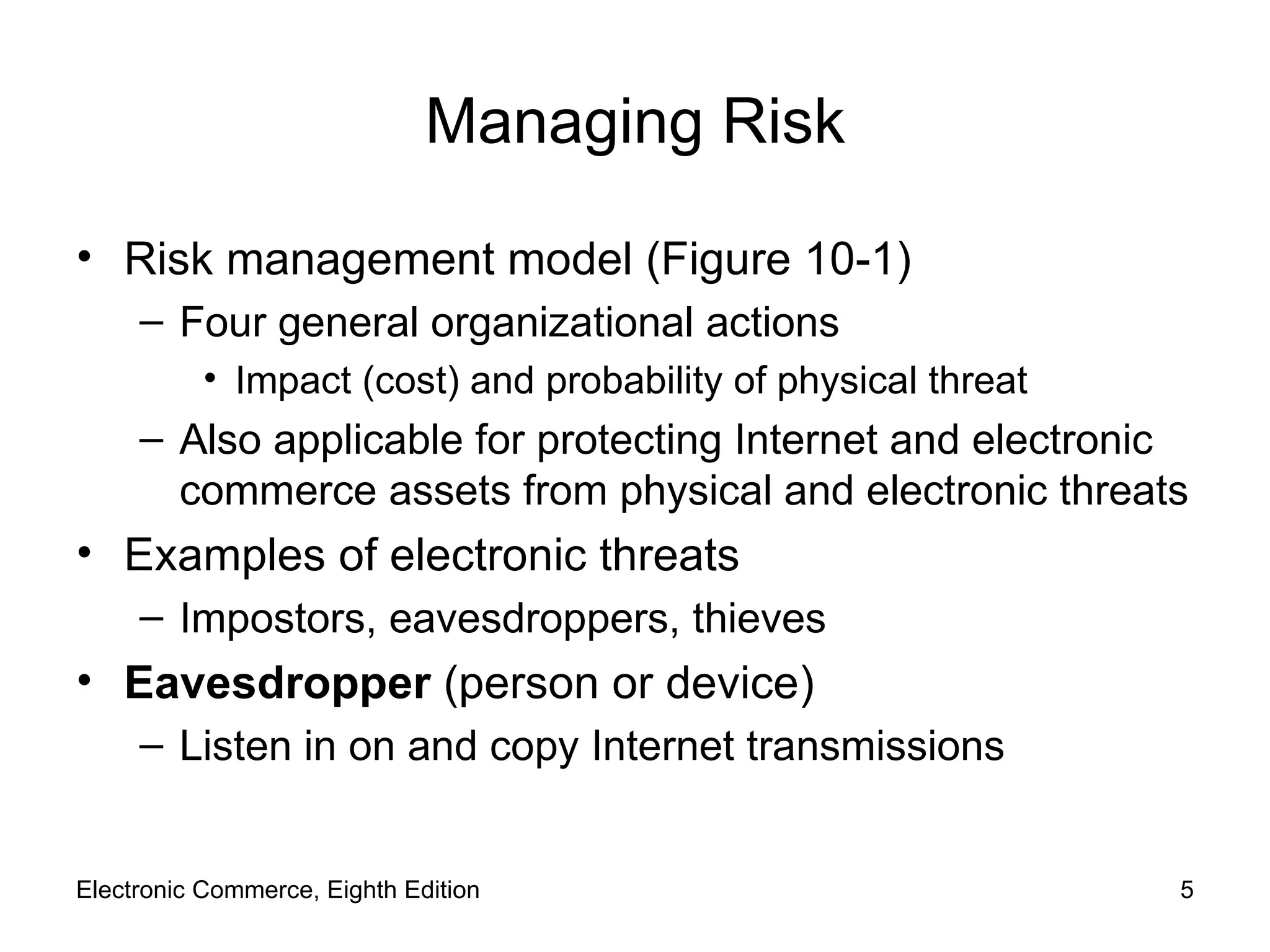 Managing Risk Risk management model (Figure 10-1) Four general organizational actions Impact (cost) and probability of physical threat Also applicable for protecting Internet and electronic commerce assets from physical and electronic threats  Examples of electronic threats Impostors, eavesdroppers, thieves Eavesdropper  (person or device) Listen in on and copy Internet transmissions Electronic Commerce, Eighth Edition 