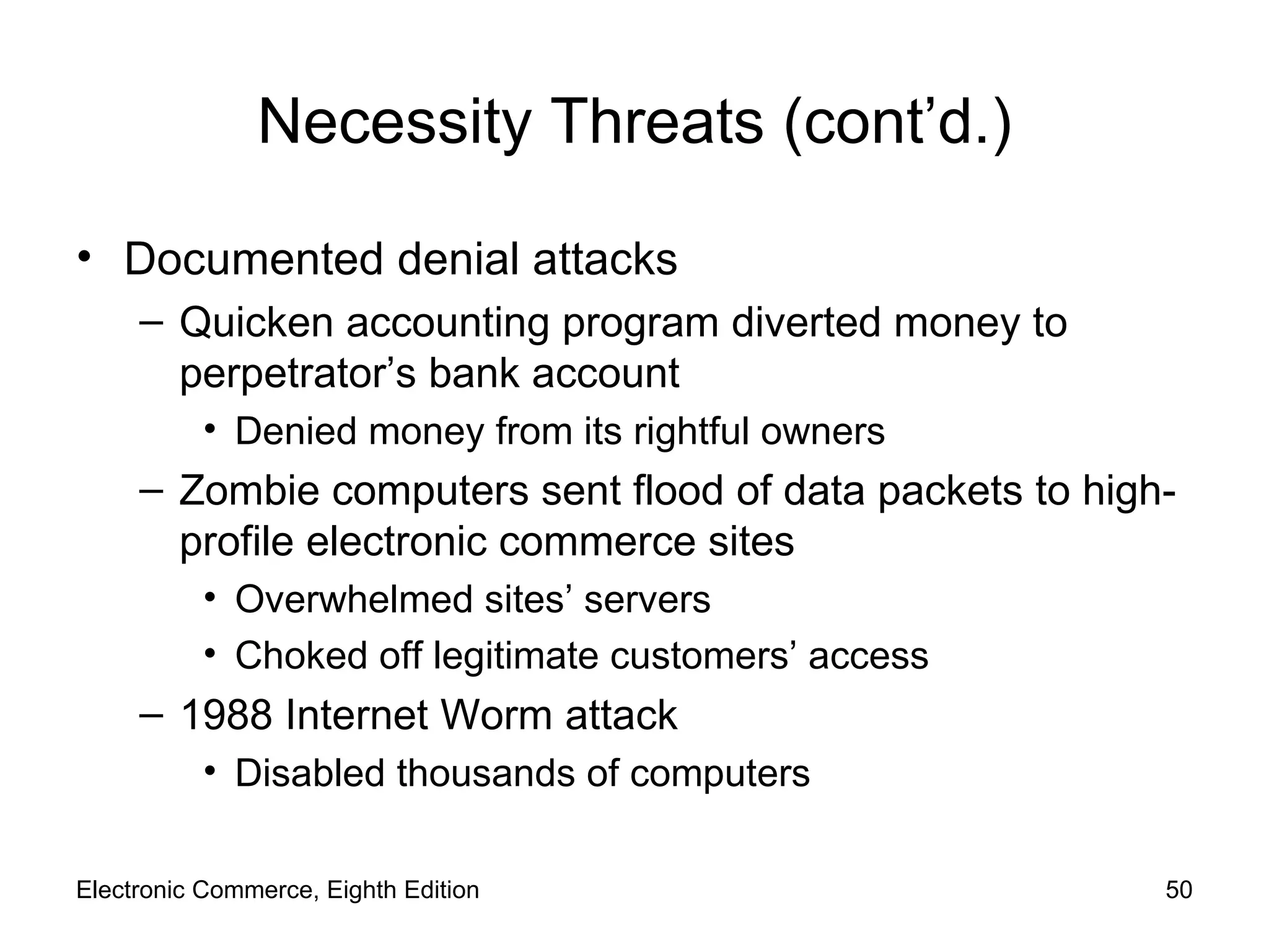 Necessity Threats (cont’d.) Documented denial attacks Quicken accounting program diverted money to perpetrator’s bank account Denied money from its rightful owners Zombie computers sent flood of data packets to high-profile electronic commerce sites Overwhelmed sites’ servers Choked off legitimate customers’ access 1988 Internet Worm attack Disabled thousands of computers Electronic Commerce, Eighth Edition 