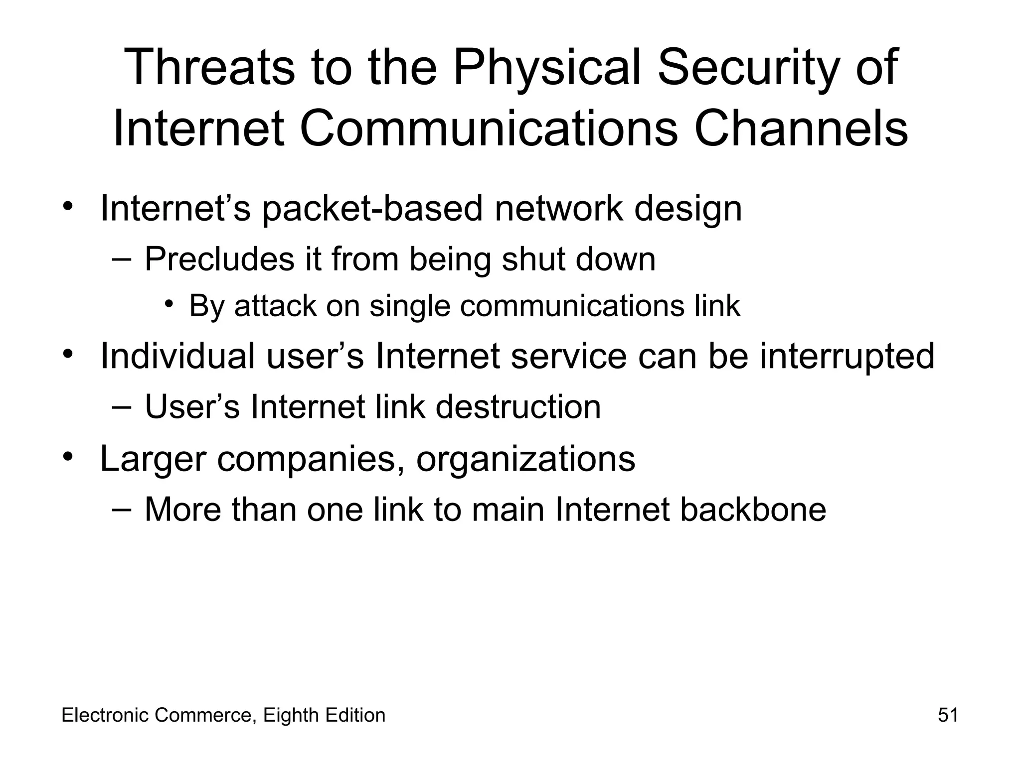 Threats to the Physical Security of Internet Communications Channels Internet’s packet-based network design Precludes it from being shut down By attack on single communications link Individual user’s Internet service can be interrupted  User’s Internet link destruction Larger companies, organizations More than one link to main Internet backbone Electronic Commerce, Eighth Edition 