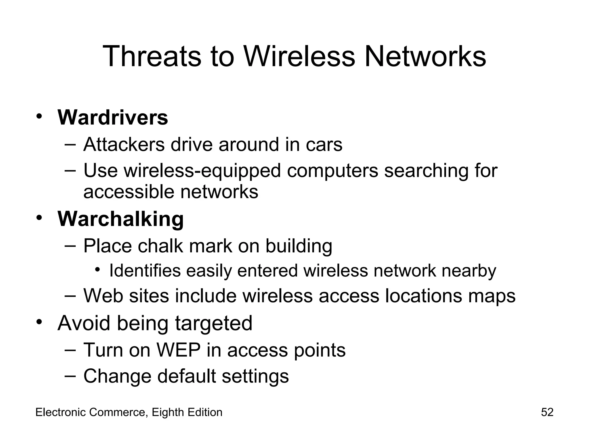 Threats to Wireless Networks Wardrivers   Attackers drive around in cars Use wireless-equipped computers searching for accessible networks Warchalking Place chalk mark on building Identifies easily entered wireless network nearby Web sites include wireless access locations maps Avoid being targeted Turn on WEP in access points Change default settings Electronic Commerce, Eighth Edition 