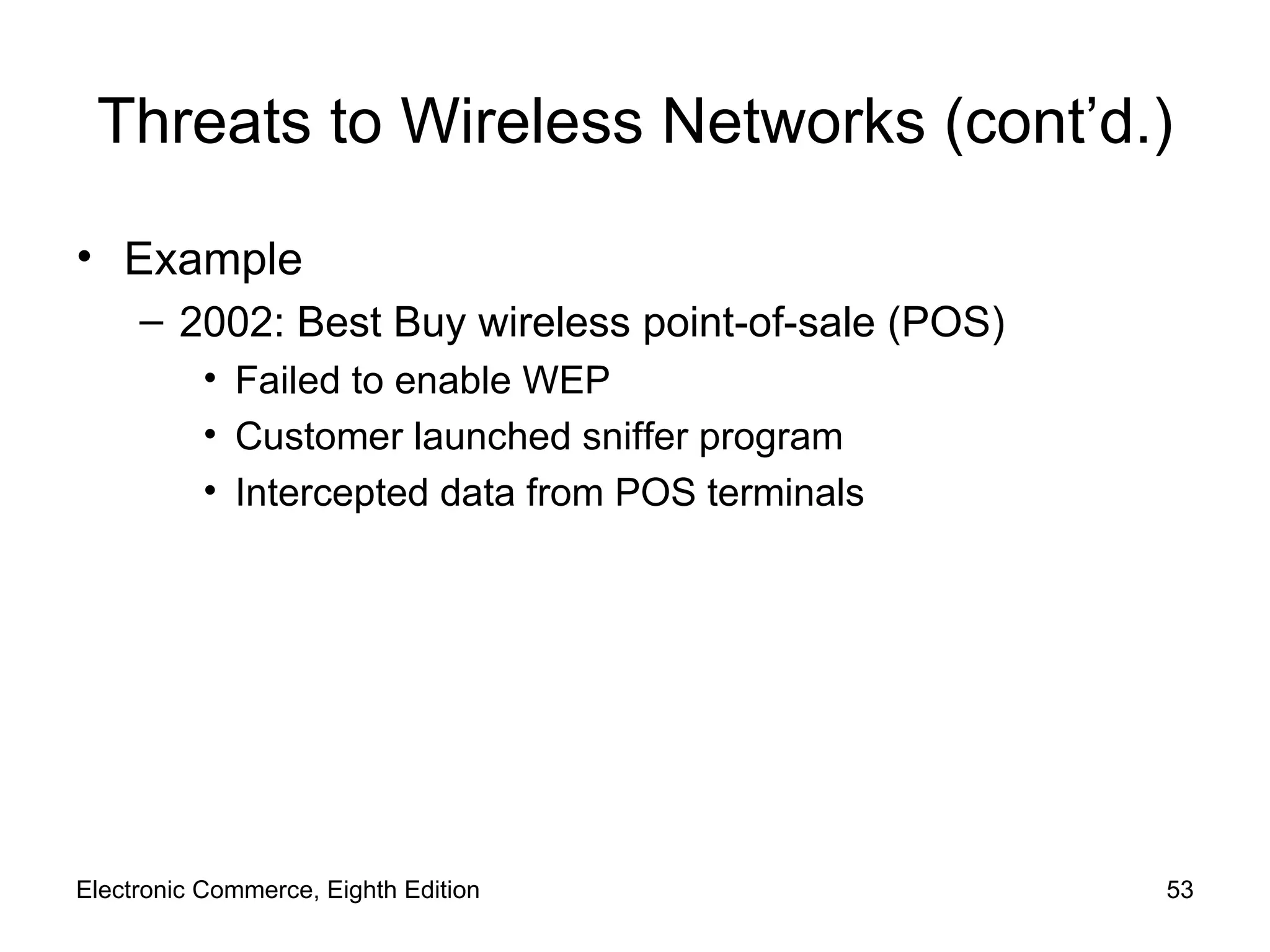 Threats to Wireless Networks (cont’d.) Example 2002: Best Buy wireless point-of-sale (POS) Failed to enable WEP Customer launched sniffer program Intercepted data from POS terminals Electronic Commerce, Eighth Edition 