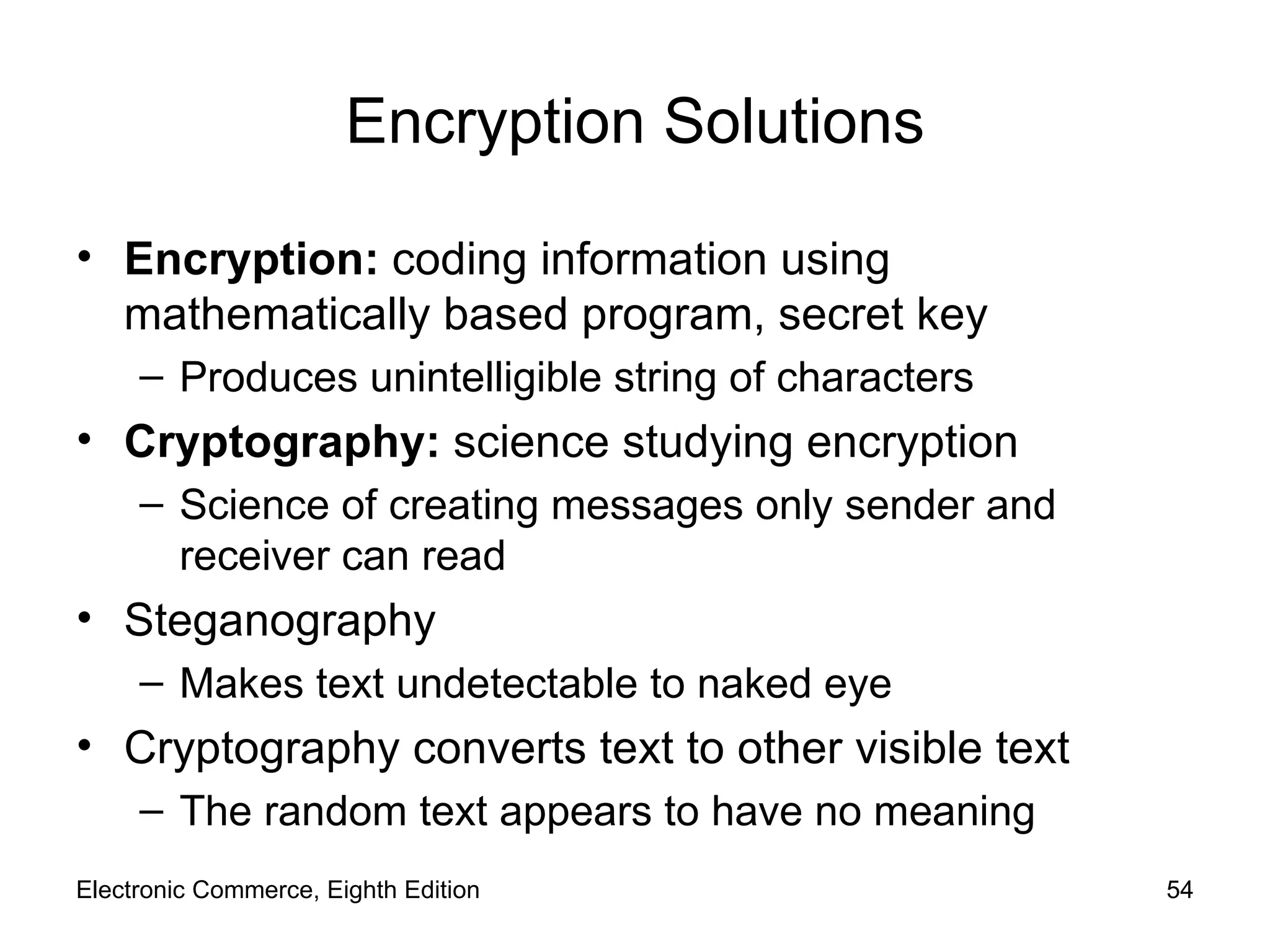 Encryption Solutions Encryption:  coding information using mathematically based program, secret key Produces unintelligible string of characters Cryptography:  science studying encryption Science of creating messages only sender and receiver can read Steganography Makes text undetectable to naked eye Cryptography converts text to other visible text  The random text appears to have no meaning Electronic Commerce, Eighth Edition 