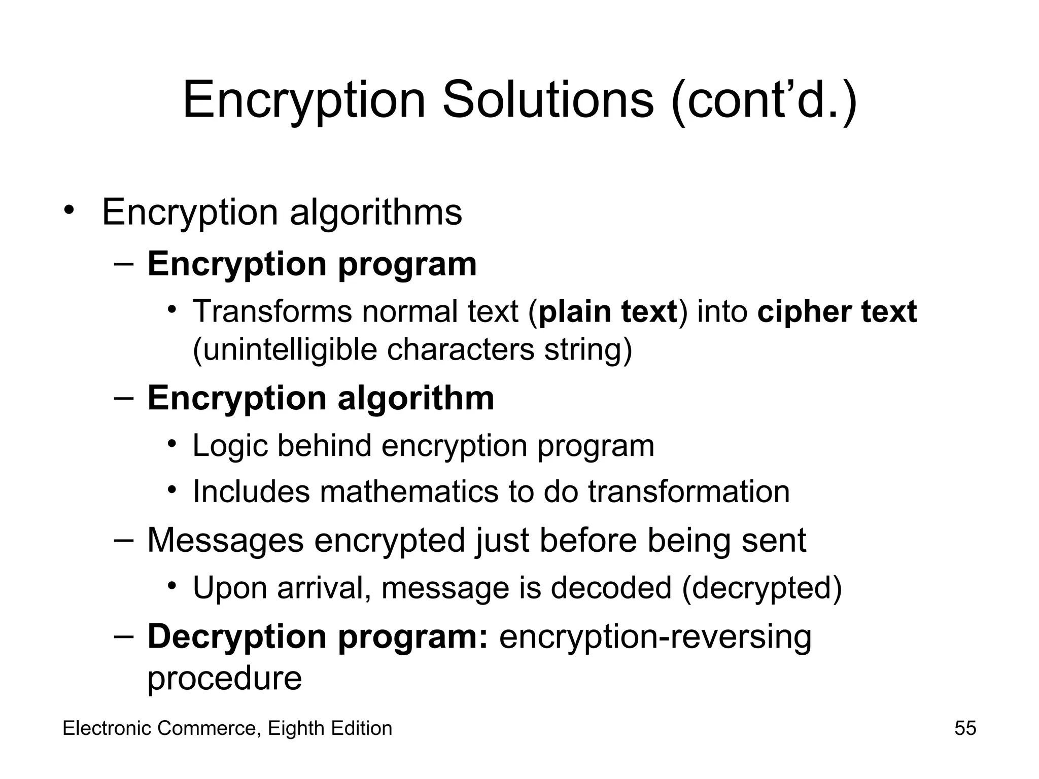 Encryption Solutions (cont’d.) Encryption algorithms Encryption   program Transforms normal text ( plain text ) into  cipher text  (unintelligible characters string) Encryption algorithm Logic behind encryption program  Includes mathematics to do transformation  Messages encrypted just before being sent  Upon arrival, message is decoded (decrypted) Decryption program:  encryption-reversing procedure Electronic Commerce, Eighth Edition 
