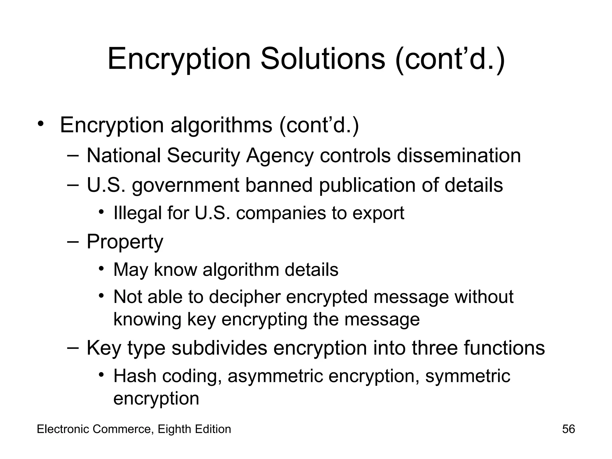 Encryption Solutions (cont’d.) Encryption algorithms (cont’d.) National Security Agency controls dissemination U.S. government banned publication of details Illegal for U.S. companies to export Property May know algorithm details Not able to decipher encrypted message without knowing key encrypting the message Key type subdivides encryption into three functions Hash coding, asymmetric encryption, symmetric encryption Electronic Commerce, Eighth Edition 