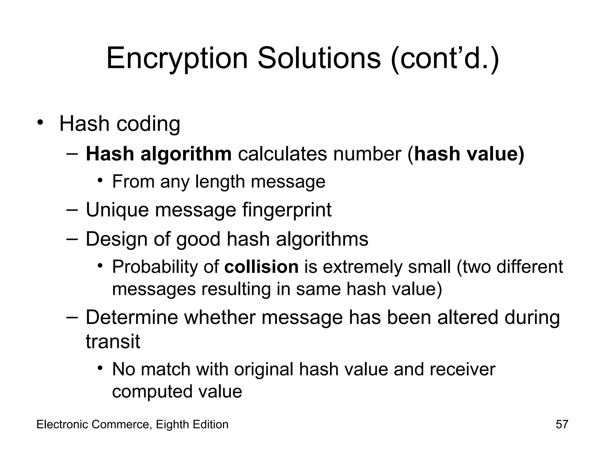 Encryption Solutions (cont’d.) Hash coding Hash algorithm  calculates number ( hash value) From any length message Unique message fingerprint Design of good hash algorithms Probability of  collision  is extremely small (two different messages resulting in same hash value) Determine whether message has been altered during transit  No match with original hash value and receiver computed value Electronic Commerce, Eighth Edition 