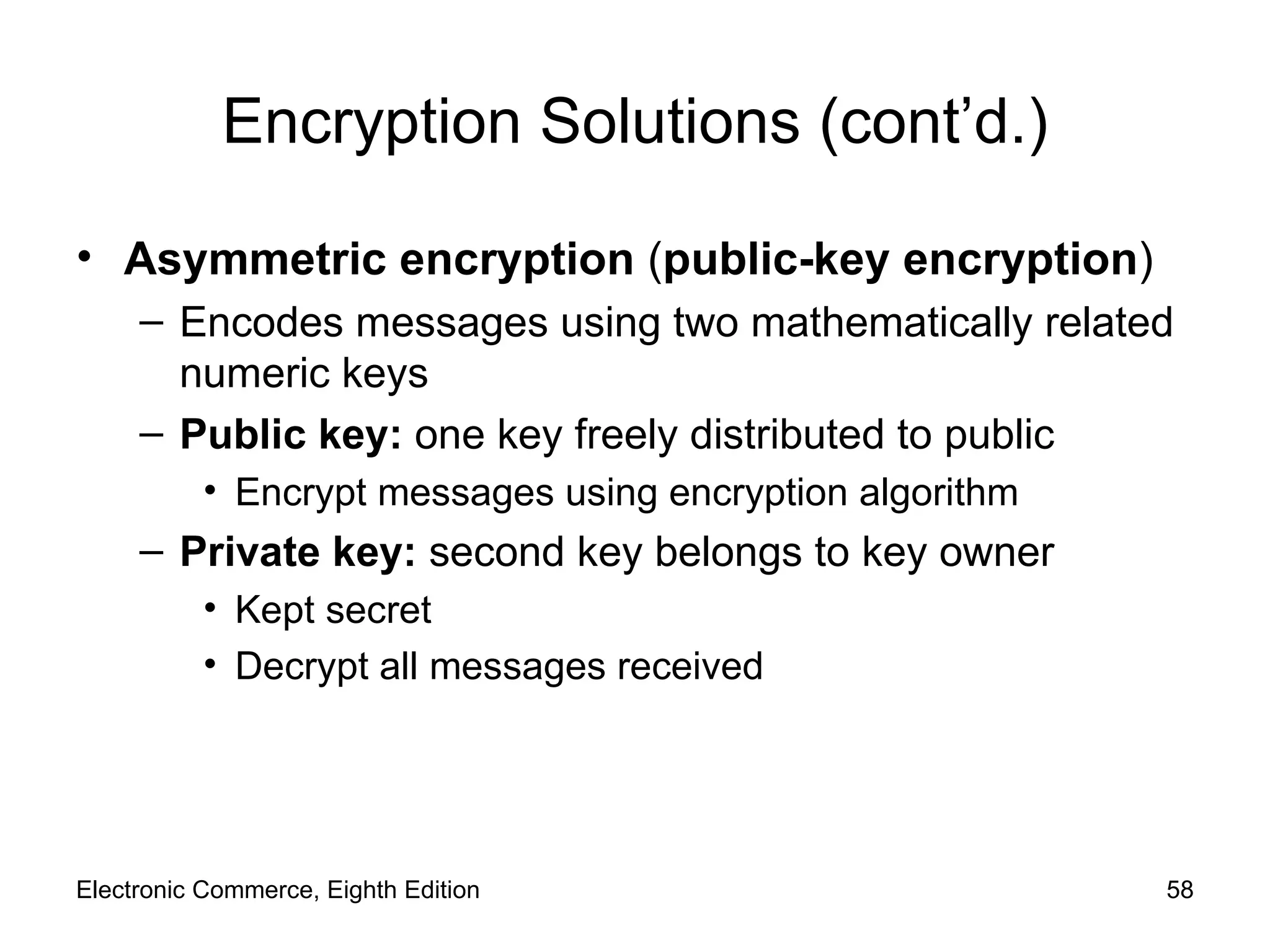 Encryption Solutions (cont’d.) Asymmetric encryption  ( public-key encryption ) Encodes messages using two mathematically related numeric keys Public key:  one key freely distributed to public  Encrypt messages using encryption algorithm Private key:  second key belongs to key owner Kept secret Decrypt all messages received Electronic Commerce, Eighth Edition 