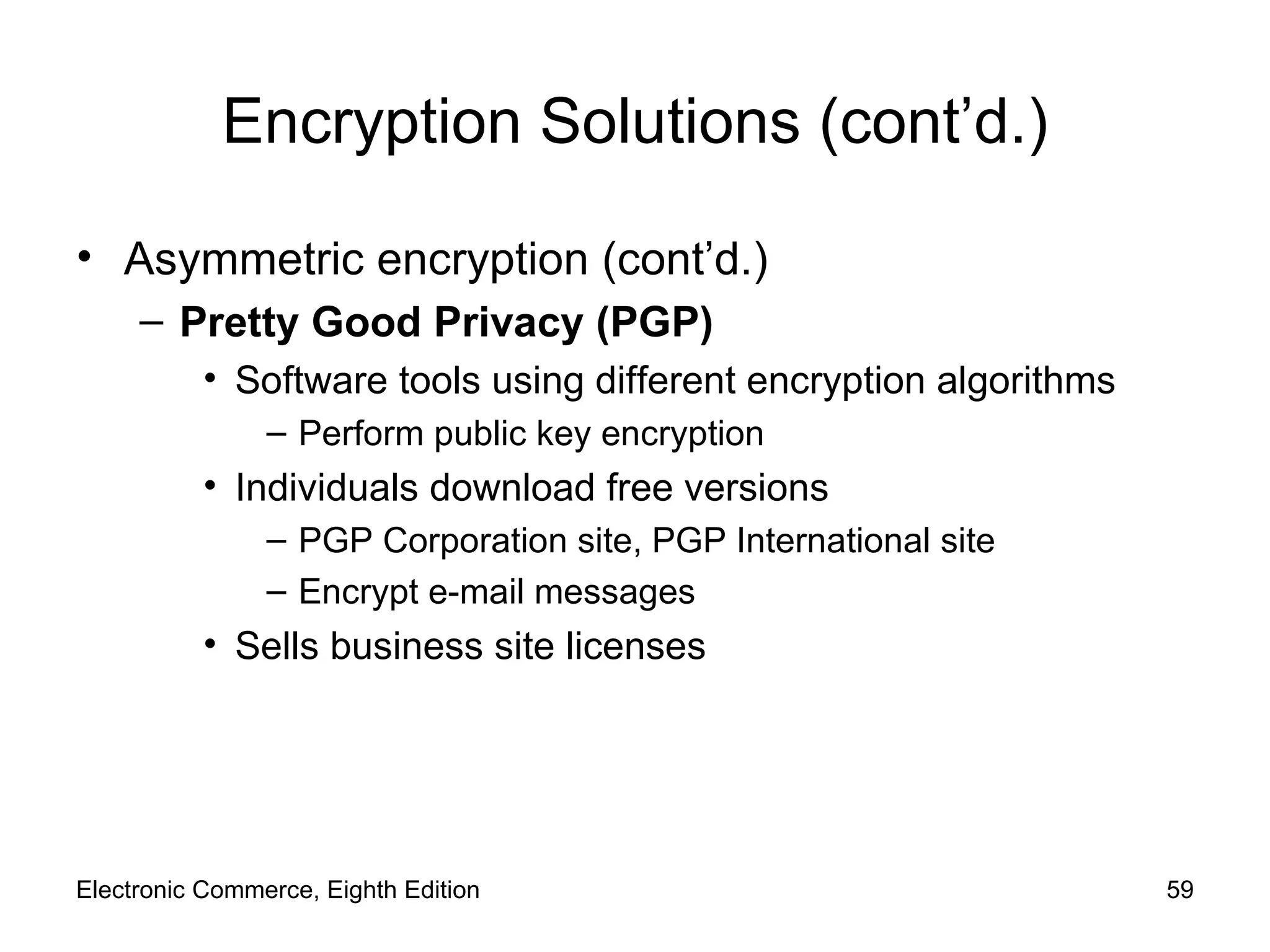 Encryption Solutions (cont’d.) Asymmetric encryption (cont’d.) Pretty Good Privacy (PGP) Software tools using different encryption algorithms Perform public key encryption Individuals download free versions  PGP Corporation site, PGP International site Encrypt e-mail messages Sells business site licenses Electronic Commerce, Eighth Edition 