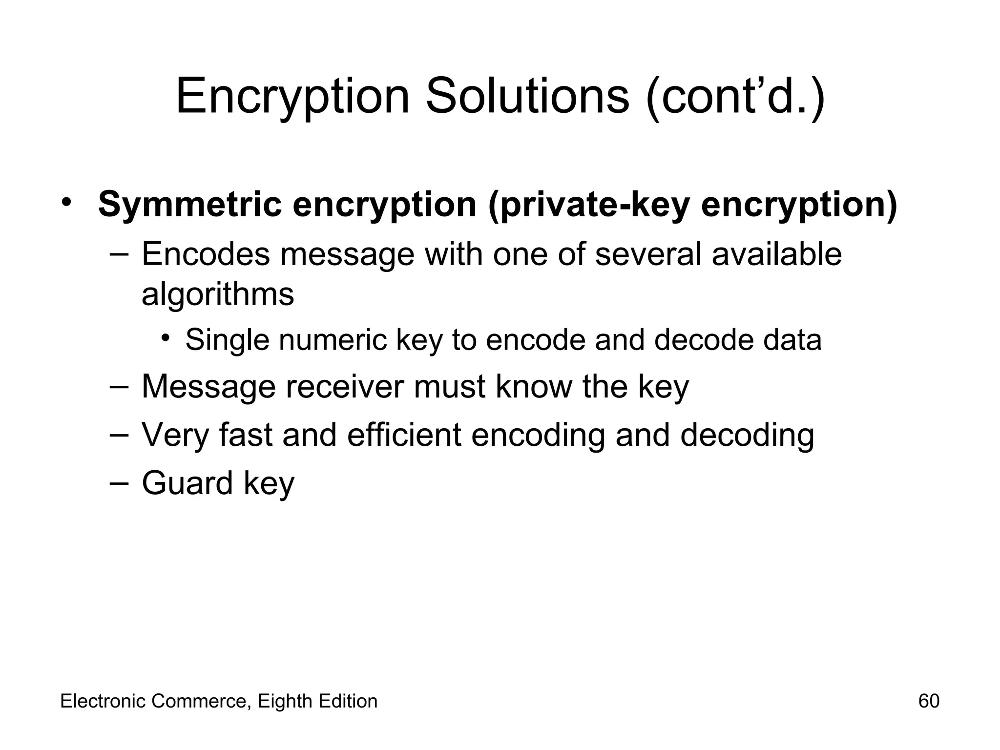 Encryption Solutions (cont’d.) Symmetric encryption (private-key encryption) Encodes message with one of several available algorithms Single numeric key to encode and decode data Message receiver must know the key Very fast and efficient encoding and decoding Guard key Electronic Commerce, Eighth Edition 