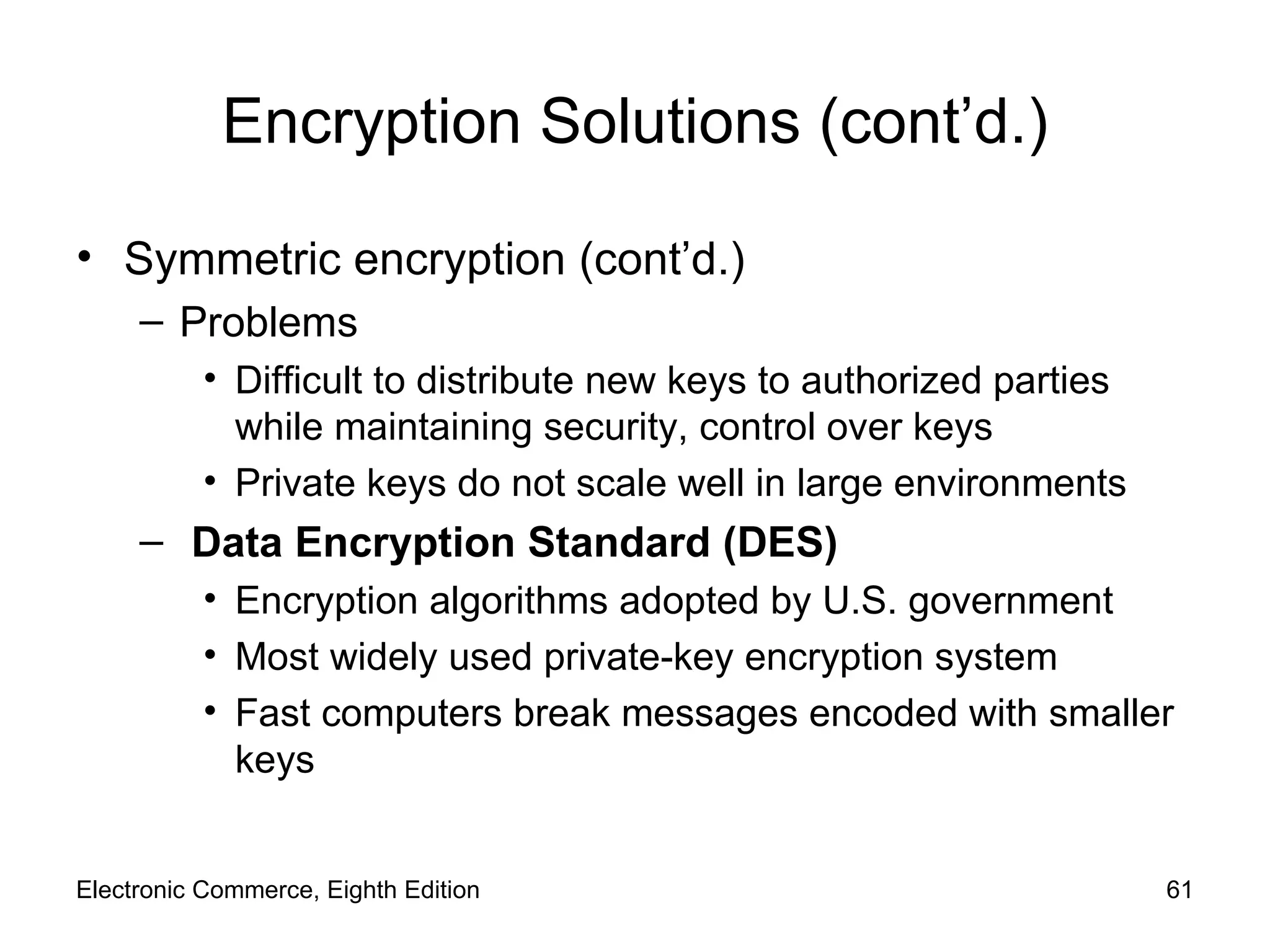 Encryption Solutions (cont’d.) Symmetric encryption (cont’d.) Problems Difficult to distribute new keys to authorized parties while maintaining security, control over keys Private keys do not scale well in large environments Data Encryption Standard (DES) Encryption algorithms adopted by U.S. government  Most widely used private-key encryption system Fast computers break messages encoded with smaller keys Electronic Commerce, Eighth Edition 