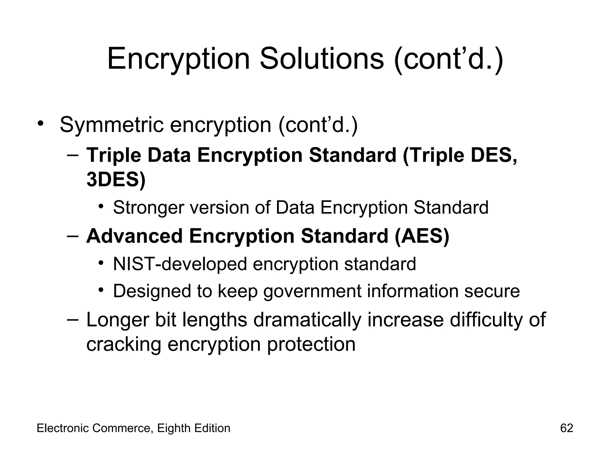Encryption Solutions (cont’d.) Symmetric encryption (cont’d.) Triple Data Encryption Standard (Triple DES,  3DES) Stronger version of Data Encryption Standard  Advanced Encryption Standard (AES) NIST-developed encryption standard  Designed to keep government information secure Longer bit lengths dramatically increase difficulty of cracking encryption protection Electronic Commerce, Eighth Edition 