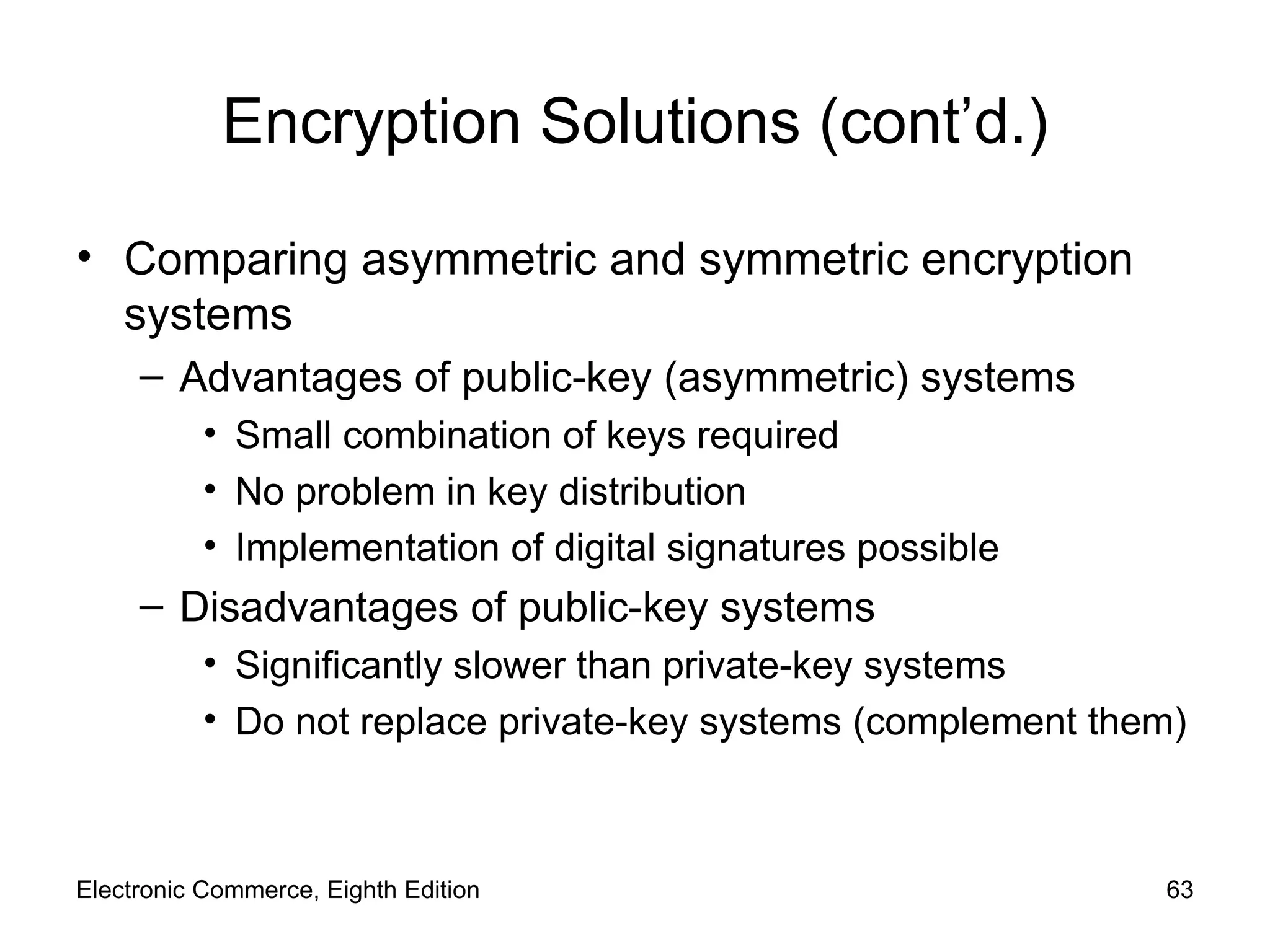 Encryption Solutions (cont’d.) Comparing asymmetric and symmetric encryption systems Advantages of public-key (asymmetric) systems Small combination of keys required No problem in key distribution Implementation of digital signatures possible Disadvantages of public-key systems  Significantly slower than private-key systems Do not replace private-key systems (complement them) Electronic Commerce, Eighth Edition 
