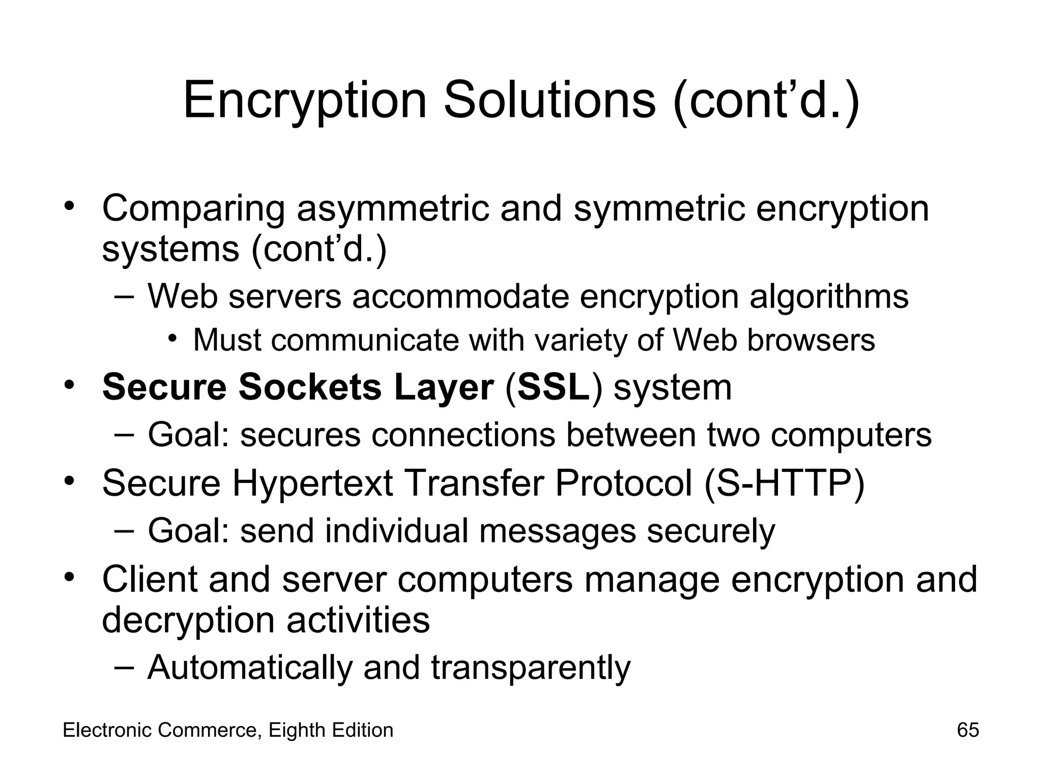 Encryption Solutions (cont’d.) Comparing asymmetric and symmetric encryption systems (cont’d.) Web servers accommodate encryption algorithms Must communicate with variety of Web browsers Secure Sockets Layer  ( SSL )   system  Goal: secures connections between two computers Secure Hypertext Transfer Protocol (S-HTTP) Goal: send individual messages securely Client and server computers manage encryption and decryption activities Automatically and transparently Electronic Commerce, Eighth Edition 
