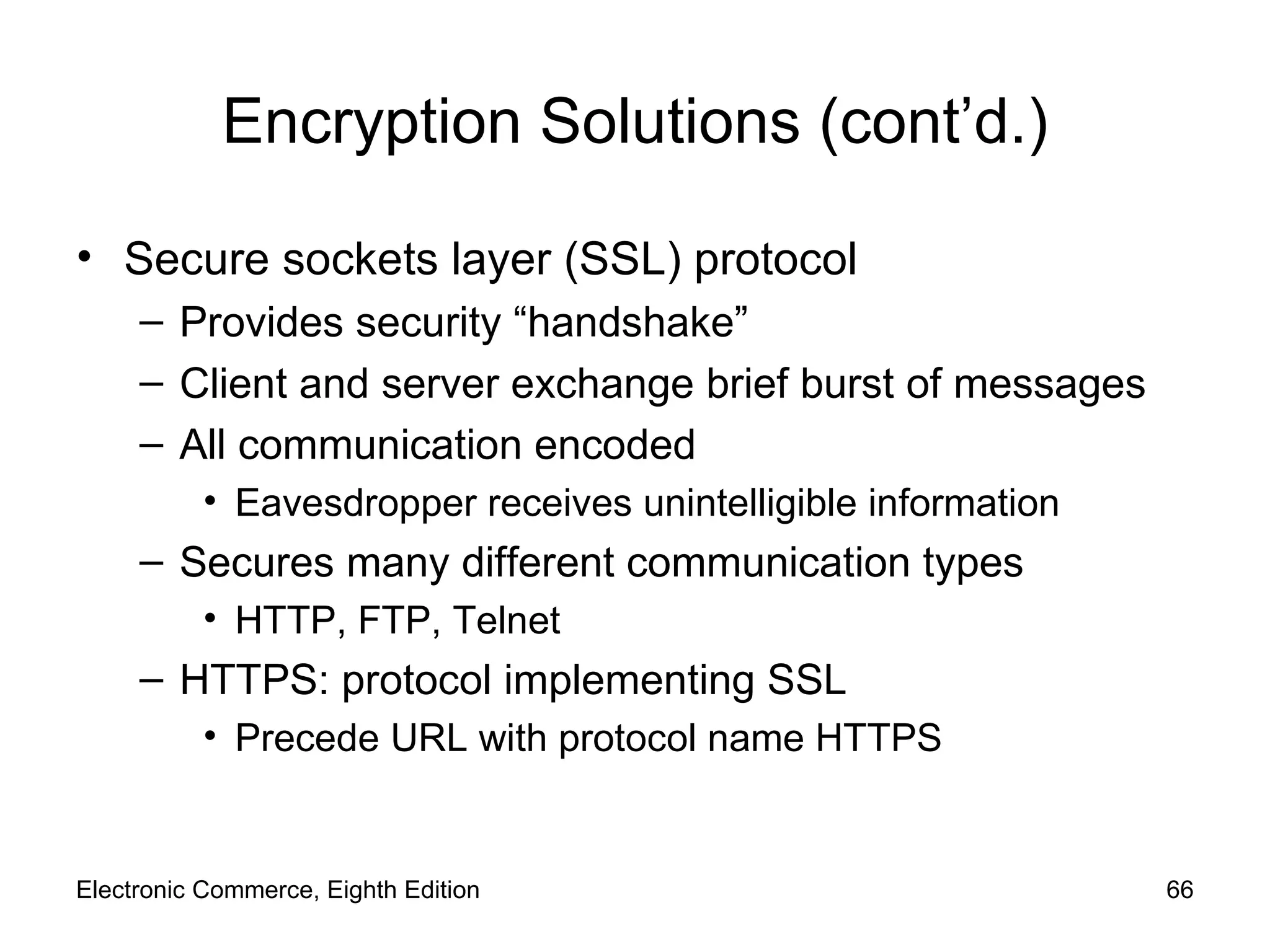 Encryption Solutions (cont’d.) Secure sockets layer (SSL) protocol Provides security “handshake” Client and server exchange brief burst of messages All communication encoded Eavesdropper receives unintelligible information Secures many different communication types HTTP, FTP, Telnet HTTPS: protocol implementing SSL Precede URL with protocol name HTTPS Electronic Commerce, Eighth Edition 