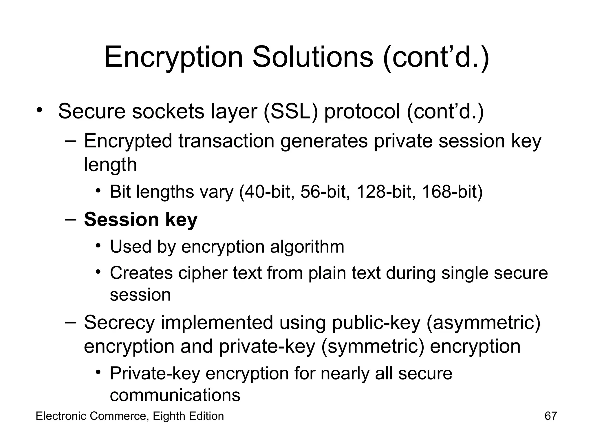 Encryption Solutions (cont’d.) Secure sockets layer (SSL) protocol (cont’d.) Encrypted transaction generates private session key length  Bit lengths vary (40-bit, 56-bit, 128-bit, 168-bit) Session key Used by encryption algorithm Creates cipher text from plain text during single secure session Secrecy implemented using public-key (asymmetric) encryption and private-key (symmetric) encryption  Private-key encryption for nearly all secure communications Electronic Commerce, Eighth Edition 
