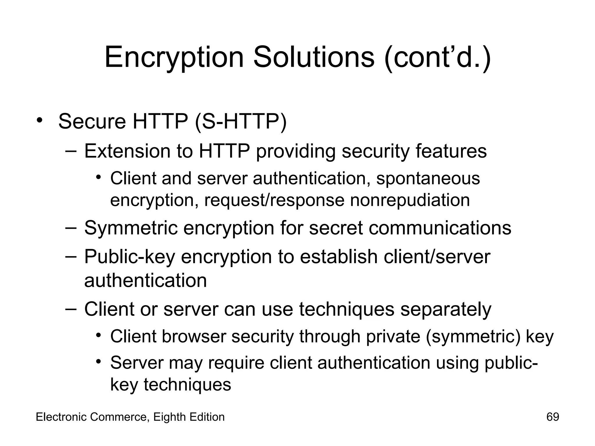 Encryption Solutions (cont’d.) Secure HTTP (S-HTTP) Extension to HTTP providing security features Client and server authentication, spontaneous encryption, request/response nonrepudiation Symmetric encryption for secret communications Public-key encryption to establish client/server authentication Client or server can use techniques separately Client browser security through private (symmetric) key Server may require client authentication using public-key techniques Electronic Commerce, Eighth Edition 