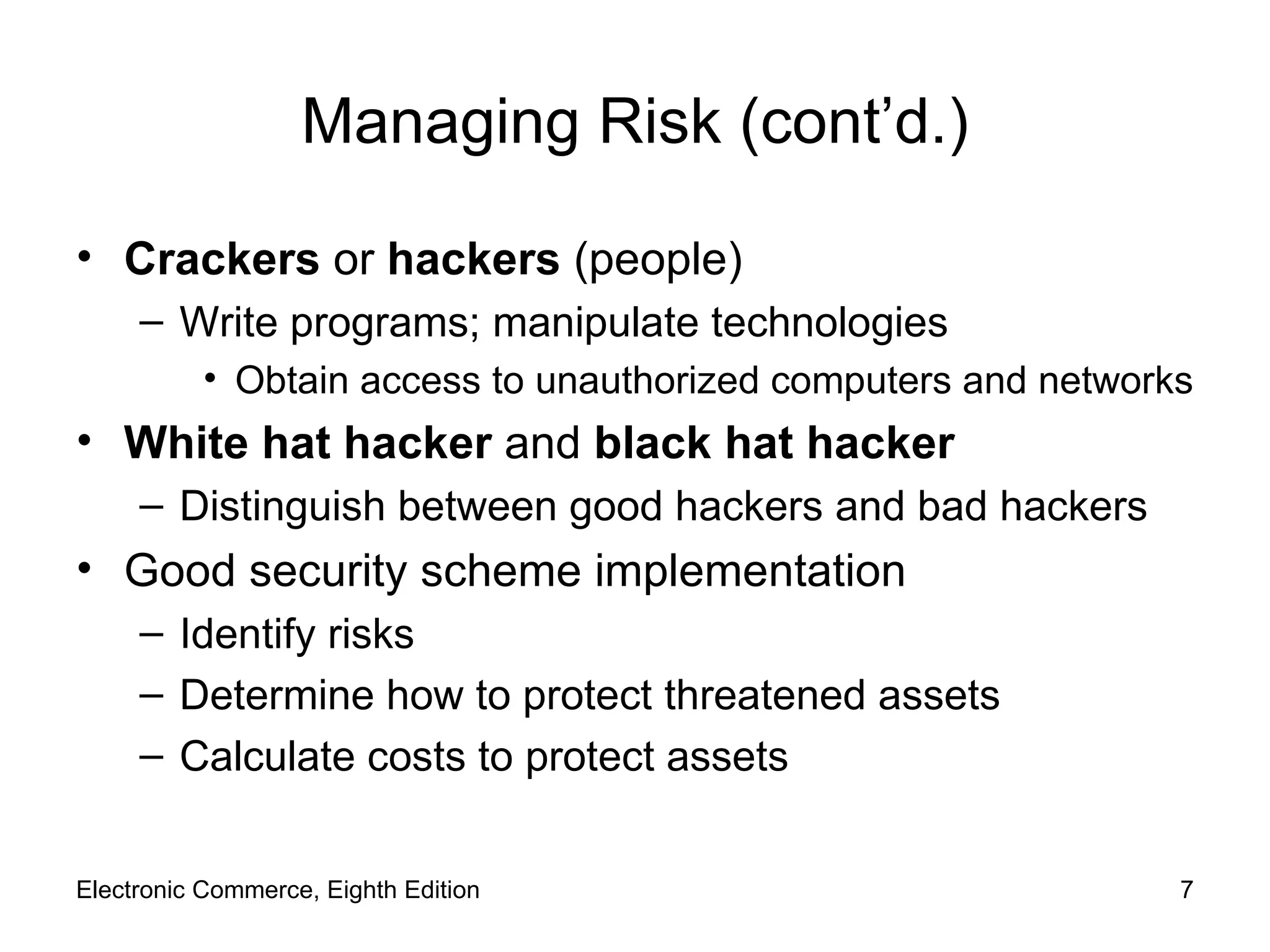 Managing Risk (cont’d.) Crackers  or  hackers  (people) Write programs; manipulate technologies Obtain access to unauthorized computers and networks White hat hacker  and  black hat hacker Distinguish between good hackers and bad hackers Good security scheme implementation Identify risks Determine how to protect threatened assets Calculate costs to protect assets Electronic Commerce, Eighth Edition 