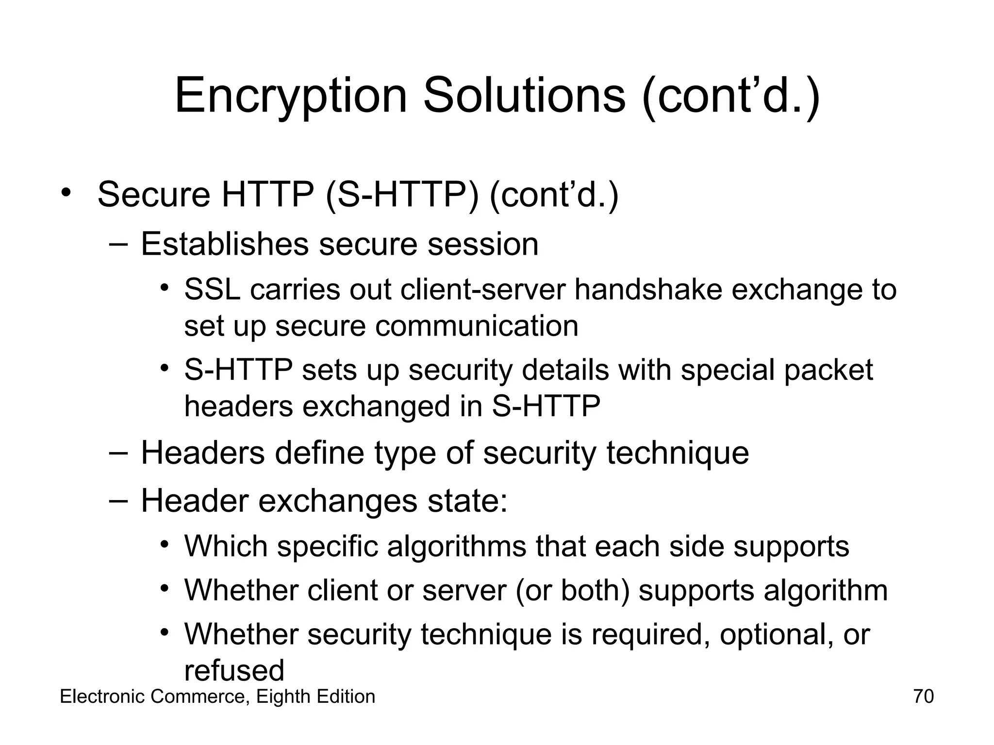 Encryption Solutions (cont’d.) Secure HTTP (S-HTTP) (cont’d.) Establishes secure session SSL carries out client-server handshake exchange to set up secure communication S-HTTP sets up security details with special packet headers exchanged in S-HTTP Headers define type of security technique  Header exchanges state: Which specific algorithms that each side supports Whether client or server (or both) supports algorithm Whether security technique is required, optional, or refused Electronic Commerce, Eighth Edition 