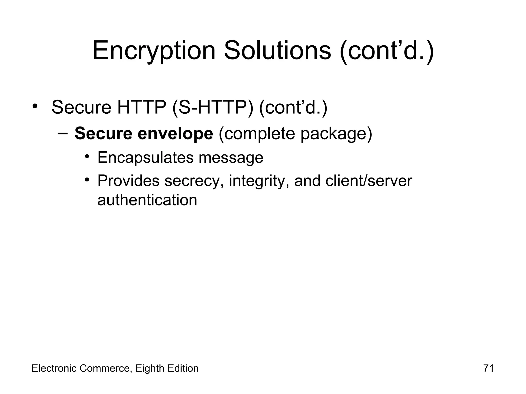 Encryption Solutions (cont’d.) Secure HTTP (S-HTTP) (cont’d.) Secure envelope  (complete package) Encapsulates message Provides secrecy, integrity, and client/server authentication Electronic Commerce, Eighth Edition 
