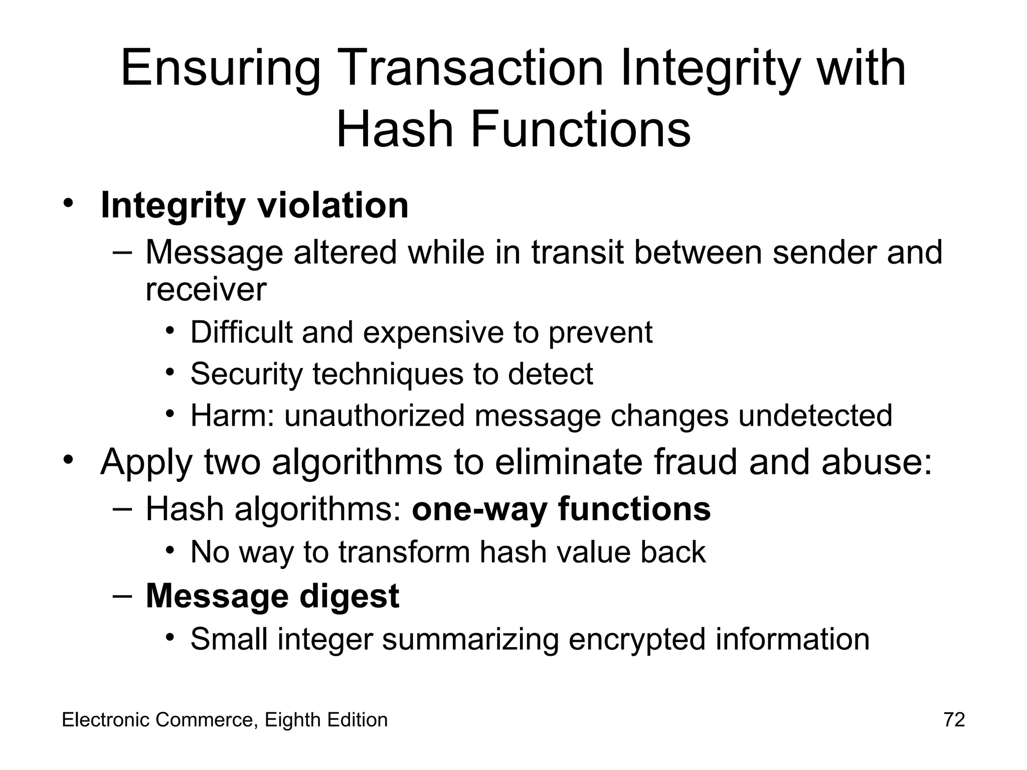 Ensuring Transaction Integrity with Hash Functions Integrity violation Message altered while in transit between sender and receiver Difficult and expensive to prevent Security techniques to detect Harm: unauthorized message changes undetected Apply two algorithms to eliminate fraud and abuse: Hash algorithms:  one-way functions No way to transform hash value back Message digest Small integer summarizing encrypted information Electronic Commerce, Eighth Edition 