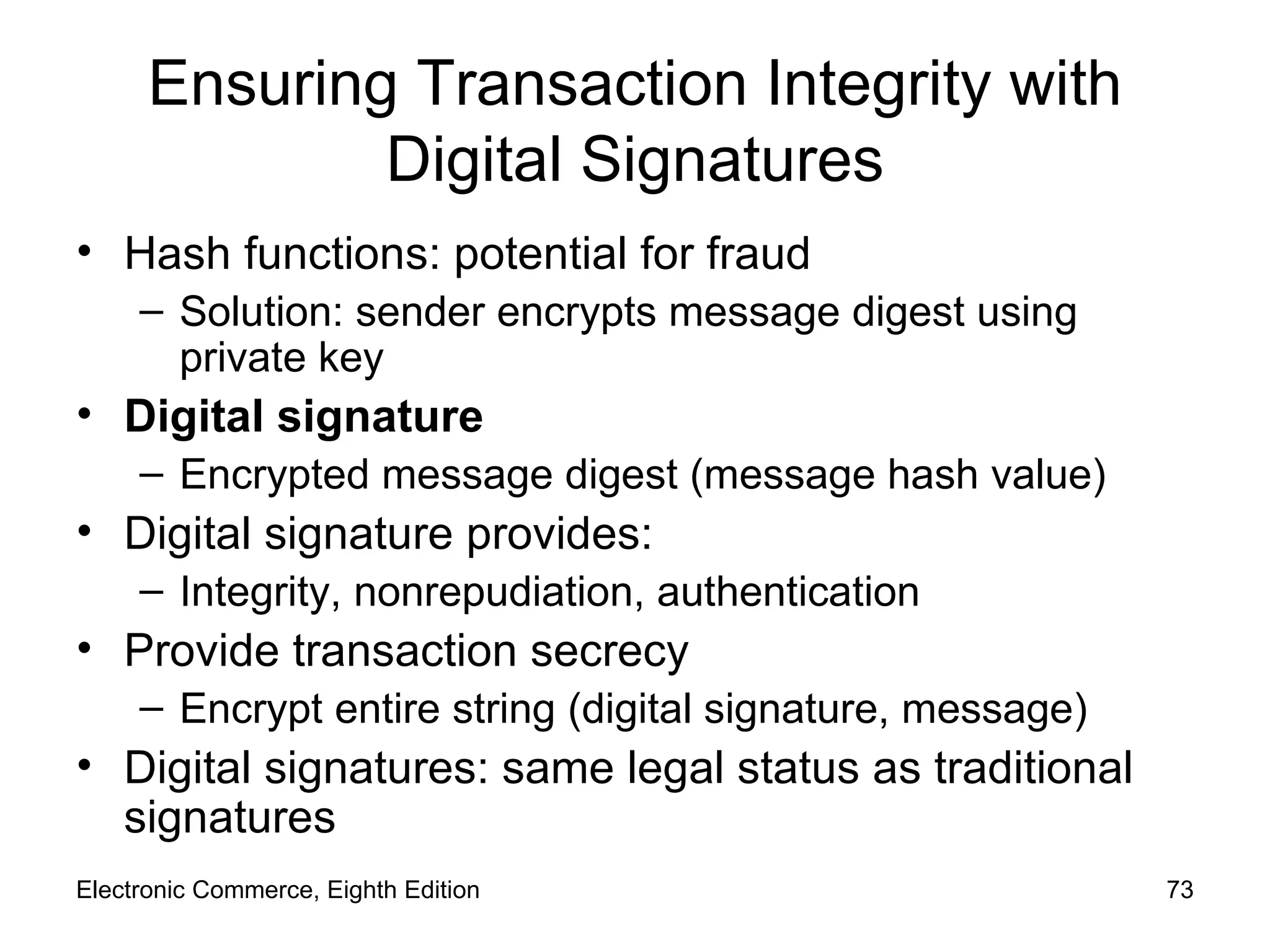 Ensuring Transaction Integrity with Digital Signatures Hash functions: potential for fraud Solution: sender encrypts message digest using private key Digital signature Encrypted message digest (message hash value) Digital signature provides: Integrity, nonrepudiation, authentication Provide transaction secrecy Encrypt entire string (digital signature, message) Digital signatures: same legal status as traditional signatures Electronic Commerce, Eighth Edition 