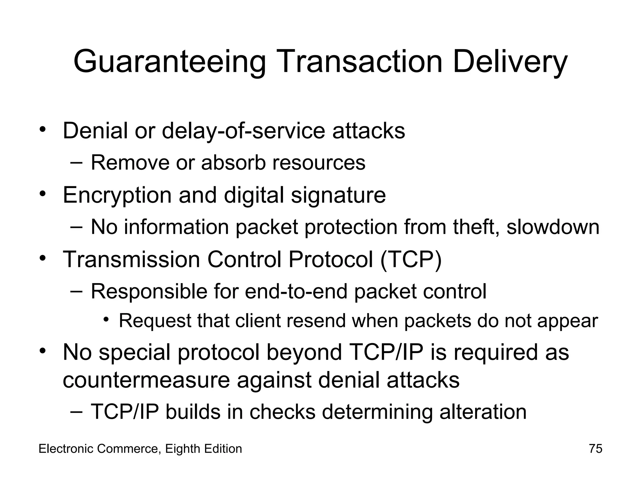 Guaranteeing Transaction Delivery Denial or delay-of-service attacks Remove or absorb resources Encryption and digital signature No information packet protection from theft, slowdown Transmission Control Protocol (TCP) Responsible for end-to-end packet control Request that client resend when packets do not appear No special protocol beyond TCP/IP is required as countermeasure against denial attacks TCP/IP builds in checks determining alteration Electronic Commerce, Eighth Edition 