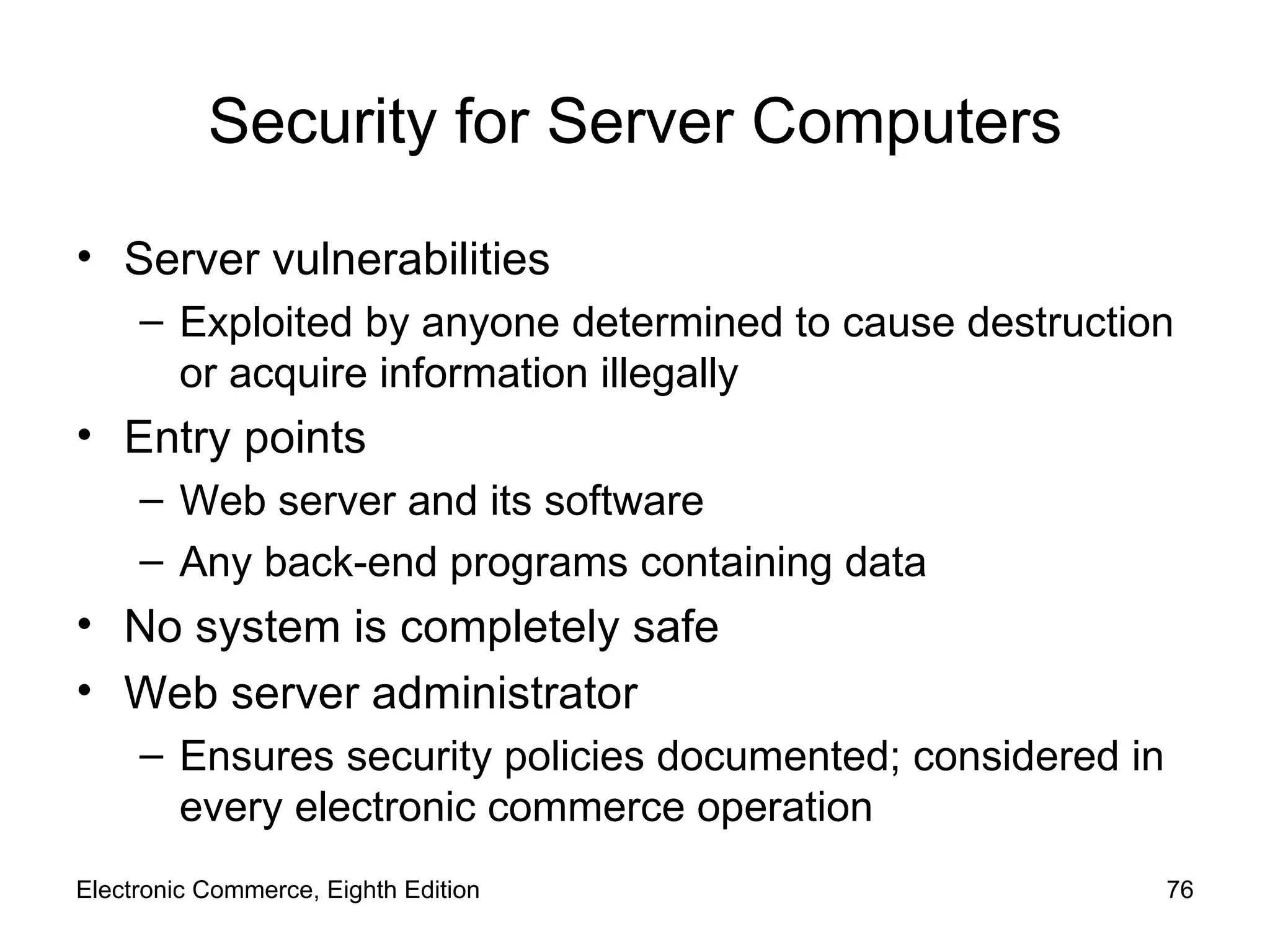 Security for Server Computers Server vulnerabilities Exploited by anyone determined to cause destruction or acquire information illegally Entry points Web server and its software Any back-end programs containing data  No system is completely safe Web server administrator Ensures security policies documented; considered in every electronic commerce operation Electronic Commerce, Eighth Edition 